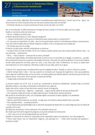 39
—No es como antes. Algo falla. No encuentro las palabras para explicarlo pero " siento" que no es igual. Las
horas duran lo mismo cuando estoy con ella que cuando estoy solo ¿entiende?
—Entiendo. Quizás es un poco pronto para hacer juicios de valor ¿no cree?
No, no lo entendía. Es difícil ponerse en el lugar de otro cuando ni él mismo sabe cual es su lugar.
Dudé un momento antes de continuar.
—No sé si debería contarle esto...
El doctor guardó silencio un rato. Después preguntó:
— ¿Desea contármelo? ¿Cree que es importante para usted y para su tratamiento?
—Sí, creo que es importante. Es sólo... que no me parece bien contar la intimidad que afecta a otra persona.
Tras otro interminable silencio decidí empezar a hablar; al fin y al cabo para eso estaba allí.
—He tenido sexo con mi amiga.
El doctor no dijo nada. Asentía invitándome a continuar.
—La parte física ha sido increíble. Ni en mis mejores sueños pensé que este cuerpo podía ofrecer este... ya
me entiende... rendimiento.
—Pero...—dijo el doctor-—porque hay un pero ¿verdad?
—Sentía que algo faltaba. He estado pensando mucho en eso. Lo que falta es el apego. La oxitocina... ya sabe.
Mi constitución actual no es química. No tengo hormonas. Creo que ahí está el problema. Si nunca las hubiese
tenido todo parecería correcto, pero las tuve, y eso hace que note la diferencia. Es como un plato bien
cocinado pero sin sal ni especias. Alimenta y sabe a lo que sabe, pero no es igual.
El doctor A.G. parecía estar considerando lo que le acababa de decir. Quedó un rato en silencio y asintió.
—Deme tiempo Kevin—dijo— me voy a poner en contacto con el grupo de ingenieros. Creo que podemos
hacer algunas modificaciones en los circuitos, con fases gatillo que desencadenen secuencias que emulen los
efectos de las hormonas. Pero necesito un poco de tiempo.
—Tengo todo el tiempo del mundo.
La tercera sesión con el Dr. A.G. la inicié yo, rompiendo la dinámica establecida. Llevaba toda la semana
dándole vueltas a una idea y necesitaba contrastarla con urgencia.
Nada más entrar, antes incluso de tomar asiento, lancé mi pregunta.
—En estas circunstancias... digamos... especiales... ¿sigue siendo válido el secreto profesional?
—Por supuesto. Nada de lo que me diga saldrá de aquí. Puede tener certeza absoluta.
Me senté en el borde de la silla, con la espalda rígida y lanzando miradas rápidas a mi alrededor.
— ¿Qué le preocupa Kevin?
—Doctor, permítame expresar una duda; es algo que me ronda la cabeza desde hace unos días.
—Por supuesto Kevin... si puedo aclararla...
—En la exploración psicopatológica de un paciente aquejado de depresión se suele preguntar por las ideas de
suicidio ¿no es así?
No dejé que contestara, no era necesario. Por supuesto que es así.
De modo que formulé la siguiente pregunta, la que de verdad era interesante.
— ¿Por qué a mí no me ha preguntado por ese tema?
Quedó un momento en silencio y respondió como responden todos los psiquiatras, con otra pregunta:
—Tiene razón Kevin, eso es importante. Dígame, ¿ha pensado en... —noté como buscaba las palabras—
quitarse la vida?
 