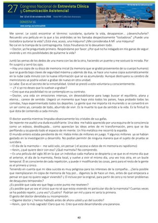 40
Me sonreí. Le costó encontrar el término: suicidarte, quitarte la vida, desaparecer... ¿desenchufarte?
Recuerdo una película en la que a los andróides se les llamaba despectivamente "tostadoras" ¿Puede una
tostadora quitarse la vida? ¿Está viva, acaso, una máquina? ¿Me consideraba A MÍ una máquina?
No caí en la trampa de la contrapregunta. Estos freudianos te lo devuelven todo.
—Doctor, yo he preguntado primero. Respóndame por favor: ¿Por qué no ha indagado en mis ganas de seguir
viviendo y en mis posibilidades de quitarme la vida?
Juntó las yemas de los dedos de una mano con las de la otra, haciendo un puente y me sostuvo la mirada. Por
fin suspiró y cerró los ojos.
—Hay una copia de su disco de memoria inicial (la memoria que se grabó proveniente de su cuerpo humano)
que se guarda bajo claves de seguridad máxima y además de ésa, se hace una nueva copia automáticamente
en la nube cada minuto con la nueva información que se va acumulando. Aunque destruyera su cerebro de
memristores se podría volver a grabar de nuevo en otra unidad.
Lo sabe. Ése es el secreto de la inmortalidad. Usted se prestó a esto voluntaria y conscientemente.
— ¿Y si yo no deseo que lo vuelvan a grabar?
—Creo que esa posibilidad no se contempla en su contrato.
—Doctor, una vida sin emociones intensas, sin desestabilizarse para luego buscar el equilibrio, plana y
eterna... carece de sentido. Llegará un momento que haya visto todos los países, haya probado todas las
comidas, haya experimentado todos los deportes. La gente que me importa irá muriendo o se convertirá en
un ser como yo, cansado de todo, aburrido de vivir. Es la muerte lo que da sentido a la vida. Es la finitud lo
que dota de contenido a cada minuto.
El doctor asentía mientras limpiaba obsesivamente los cristales de sus gafas.
De repente me asaltó una duda escalofriante. Una idea me había aparecido por una esquina de la consciencia
como un esbozo, desdibujada... como aparecían las ideas antes de mi transformación, pero que se iba
perfilando y ocupando todo el espacio de mi mente. Un frío metálico me recorrió la espalda.
El mundo entero estaba pendiente de mí. Había miles de millones en juego. Y algunos millones ya se habían
gastado en la investigación y desarrollo. No podían permitir de ninguna manera que el sujeto de prueba se
suicidara.
—El día de la marmota— me salió solo, sin pensar ( el acceso a datos de mi memoria es rapidísimo)
—Kevin, ¿qué quiere decir con eso? ¿Qué marmota? No comprendo.
—Es una película del siglo XX en la que un individuo cada mañana se despierta y ve que es el mismo día que
el anterior, el día de la marmota, fiesta local, y vuelve a vivir el mismo día, una vez tras otra, en un bucle
temporal. Él es consciente de cada repetición, y puede ir modificando las cosas, pero para el resto de la gente
es el primero y único.
Teniendo en cuenta que mi idea suicida es muy peligrosa para los intereses de la compañía... ¿Sería posible
que reemplazaran mi copia de memoria de hoy por... digamos la de hace un mes, antes de que empezara a
pensar en que no quiero seguir viviendo? ¿ O incluso por la original, para partir de cero y no tener problemas
de desajustes temporales?
¿Es posible que cada vez que llego a este punto me reseteen?
¿Es posible que yo sea el único que no sé que estoy viviendo mi particular día de la marmota? Cuantas veces
se ha podido repetir, ¿una vez? ¿Cuatro? Podrían ser mil y para mí sería la primera.
El gesto del doctor denotaba su incompresión.
—Dígame doctor ¿ hemos hablado antes de ahora usted y yo del suicidio?
—Kevin, ¡por lo más sagrado! Claro que no. Creo que está desarrollando una paranoia.
 