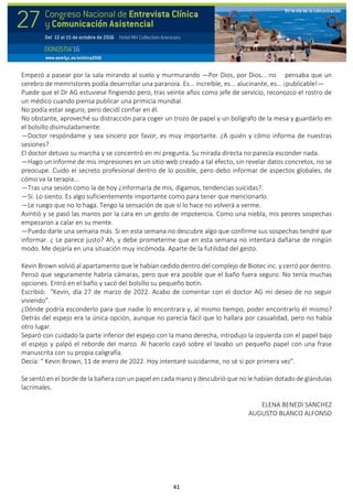 41
Empezó a pasear por la sala mirando al suelo y murmurando —Por Dios, por Dios... no pensaba que un
cerebro de memristores podía desarrollar una paranoia. Es... increíble, es... alucinante, es... ¡publicable!—
Puede que el Dr AG estuviese fingiendo pero, tras veinte años como jefe de servicio, reconozco el rostro de
un médico cuando piensa publicar una primicia mundial.
No podía estar seguro, pero decidí confiar en él.
No obstante, aproveché su distracción para coger un trozo de papel y un bolígrafo de la mesa y guardarlo en
el bolsillo disimuladamente.
—Doctor respóndame y sea sincero por favor, es muy importante. ¿A quién y cómo informa de nuestras
sesiones?
El doctor detuvo su marcha y se concentró en mi pregunta. Su mirada directa no parecía esconder nada.
—Hago un informe de mis impresiones en un sitio web creado a tal efecto, sin revelar datos concretos, no se
preocupe. Cuido el secreto profesional dentro de lo posible, pero debo informar de aspectos globales, de
cómo va la terapia...
—Tras una sesión como la de hoy ¿informaría de mis, digamos, tendencias suicidas?.
—Sí. Lo siento. Es algo suficientemente importante como para tener que mencionarlo.
—Le ruego que no lo haga. Tengo la sensación de que si lo hace no volverá a verme.
Asintió y se pasó las manos por la cara en un gesto de impotencia. Como una niebla, mis peores sospechas
empezaron a calar en su mente.
—Puedo darle una semana más. Si en esta semana no descubre algo que confirme sus sospechas tendré que
informar. ¿ Le parece justo? Ah, y debe prometerme que en esta semana no intentará dañarse de ningún
modo. Me dejaría en una situación muy incómoda. Aparte de la futilidad del gesto.
Kevin Brown volvió al apartamento que le habían cedido dentro del complejo de Biotec inc. y cerró por dentro.
Pensó que seguramente habría cámaras, pero que era posible que el baño fuera seguro. No tenía muchas
opciones. Entró en el baño y sacó del bolsillo su pequeño botín.
Escribió: "Kevin, día 27 de marzo de 2022. Acabo de comentar con el doctor AG mi deseo de no seguir
viviendo".
¿Dónde podría esconderlo para que nadie lo encontrara y, al mismo tiempo, poder encontrarlo él mismo?
Detrás del espejo era la única opción, aunque no parecía fácil que lo hallara por casualidad, pero no había
otro lugar.
Separó con cuidado la parte inferior del espejo con la mano derecha, introdujo la izquierda con el papel bajo
el espejo y palpó el reborde del marco. Al hacerlo cayó sobre el lavabo un pequeño papel con una frase
manuscrita con su propia caligrafía.
Decía: " Kevin Brown, 11 de enero de 2022. Hoy intentaré suicidarme, no sé si por primera vez".
Se sentó en el borde de la bañera con un papel en cada mano y descubrió que no le habían dotado de glándulas
lacrimales.
ELENA BENEDI SANCHEZ
AUGUSTO BLANCO ALFONSO
 