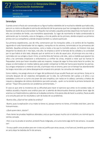 42
Serendipia
Cuando conocí a Paula aún conservaba en su figura huellas indelebles de la muchacha rebelde que había sido,
pero en su rostro se dibujaba la sonrisa de satisfacción de las personas que han conseguido en esta vida librar
batallas con éxito de pura tenacidad. Su flequillo mal cortado y aquellas prendas deportivas me hacían ver en
ella una corredora de fondo, una montañera apasionada. Su lugar de nacimiento le había condicionado la
admiración por la montaña, vivía en Zaragoza, a tiro de piedra de los pirineos, donde empezó sus primeros
pinitos con sus compañeros y donde empezó también su calvario particular.
Sus primeras expediciones, casi de niña, comenzaron por los tranquilos valles, a la sombra de los hayedos
siguiendo el ruido hipnotizador de los regatos, tranquilos en los veranos, torrenciales en las primaveras del
deshielo. Aquellas primeras excursiones, como a todos a los que la montaña seduce, no hicieron más que
despertar los deseos de ir más lejos, más alto. Se empieza a sentir la llamada de los collados y la curiosidad
por lo que habrá al otro lado, después qué se sentirá en lo alto de aquel pico…Al principio era una más y
caminaba con sus amigos a buen ritmo, se sentía llena de fuerzas y de vida, pero a medida que pasaron los
años y las caminatas empezaron a endurecerse y a enfilar las cimas, empezó a notar que las fuerzas le
flaqueaban, tenía que hacer revueltas cada vez mayores, incapaz de segur la línea recta hacia la cumbre, las
etapas se eternizaban en medias laderas para poder compensar la falta de fuerza para levantar las piernas.
Sus amigos empezaron a meterse con ella, al principio más en broma, pero con el tiempo fue abandonando
los largos recorridos y en plena desesperación empezó otro periplo: las consultas de medicina.
Como médico, me pongo ahora en el lugar del profesional al que acudió Paula por vez primera. Estoy en la
consulta después de ver viejecitos estropeados por la vida, los sufrimientos del cuerpo y el alma y sus
soledades y entra en su turno una joven de cara simpática, con rastas en la cabeza, camiseta y chaleco de
roquera y alpargatas de colores diciéndome que está cansada….quién no ha tenido la primera tentación de
pensar: “Vaya! Otra jovencita con problemas sentimentales…”
El caso es que ante la insistencia de su dificultad para hacer el ejercicio que antes no le costaba nada, el
médico accedió a hacerle unos análisis para ver si además de desconsuelos diversos pudiese tener algo de
anemia o un hipotiroidismo y además así la dejaba contenta. A los pocos días de hacer su análisis, Paula acudió
a la consulta para ver los resultados y salir de dudas de sus problemas.
-Buenos días, ¿Qué tal han salido los análisis?
-Bueno, pues la explicación a tus males la tienes tú, porque anemia no tienes, el tiroides está bien, pero las
transaminasas...
-¿Qué quiere decir, doctor?
-Pues tienes las pruebas hepáticas alteradas y eso es que te pasas mucho con el alcohol y es normal que te
sientas cansada.
-Pero si yo no pruebo el alcohol, protestó Paula indignada, a lo sumo tomo algo de fin de semana…no puede
ser!
-Te voy a pedir unas pruebas para ver si esto se justifica por otras causas, si no fuera así, tendrás que tomarte
en serio dejar las bebidas de fin de semana.
 