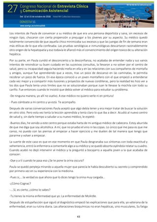 43
Los intentos de Paula de convencer a su médico de que era una persona deportista y sana, sin excesos de
ningún tipo, chocaron con cierta propensión a prejuzgar a los jóvenes por su aspecto. Su médico quedó
totalmente convencido de que aquella chica minimizaba sus excesos y que las juergas de fin de semana eran
más etílicas de lo que ella confesaba. Las pruebas serológicas e inmunológicas descartaron razonablemente
otro origen de la hepatopatía y eso todavía le afianzó más el convencimiento del origen toxico de su alteración
hepática.
Por su parte, en Paula cundió el desconcierto y la desconfianza, no acababa de entender nada y sus vanos
intentos de reivindicar su buen cuidado en las sucesivas consultas, la llevaron a no volver por el centro de
salud, pero su incapacidad seguía haciendo mella en ella y en las relaciones con sus compañeros de montaña
y amigos, aunque fue aprendiendo que a veces, tras un poco de descanso en las caminatas, le permitía
recobrar un poco de fuerza. En esa época conoció a un joven montañero con el que empezó a entenderse
cada vez mejor y a compartir más ilusiones y proyectos de nuevas cordilleras, pero la realidad les hizo ver a
los dos que Paula tenía unos límites que no se solucionaban porque Juan le llevase la mochila con todo su
cariño. Fue entonces cuando le insistió que debía volver al médico para estudiar su problema.
-De ninguna manera, yo allí no vuelvo. A ese médico no quiero verle ni en pintura!
- Pues cámbiate a mi centro y ya está. Te acompaño.
Después de varias conversaciones Paula aceptó que algo debía tener y era mejor tratar de buscar la solución
en otro sitio. Pero esta vez tenía la lección aprendida y tenía claro lo que iba a decir. Acudió al nuevo centro
de salud y, sin darle tiempo a saludar a su nuevo médico, le espetó:
-Buenos días, he venido a este centro porque estaba harta de mi antiguo médico de cabecera. Estoy aburrida
de que me diga que soy alcohólica. A mí, que no pruebo el vino ni las copas. Lo único que me pasa es que me
canso, no puedo con las piernas al empezar a hacer ejercicio y me duelen de tal manera que tengo que
pararme y volver a empezar.
La suerte de este caso es que en ese momento en que Paula desgranaba sus síntomas con toda exactitud y
vehemencia, entró la enfermera a comentarle algo a su médico y se quedó absorta oyéndola relatar su cuadro.
Cuando acabó no dejó intervenir al médico y la preguntó a bocajarro a aquella joven a la que acababa de
conocer:
-Oye y a tí cuando te pasa eso ¿Se te pone la orina oscura?
Paula se quedó perpleja mirando a aquella mujer que parecía le había descubierto su secreto y comprendido
por primera vez en su experiencia con la medicina.
-Pues si,….la verdad es que ahora que lo dices tengo la orina muy cargada…
-¿Cómo Cognac?
-….Sí, es cierto, ¿cómo lo sabes?
-Tú tienes la misma enfermedad que yo: La enfermedad de McArdle.
Después de estupefacción que siguió al diagnóstico empezó las explicaciones que para ella, ya veterana de la
enfermedad, eran su rutina diaria. Las alteraciones bioquímicas no eran hepáticas, sino musculares, Su fatiga
 