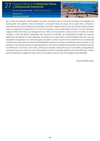 44
por la falta de utilización del Glucógeno muscular, los dolores por la rotura de las fibras y la mioglobinuria
consecuente…De repente a Paula empezaron a encajarle todas las piezas de su puzle vital y empezó a
entender por primera vez todo lo que le pasaba y hasta ese “segundo aliento” que le permitía recobrar fuerzas
tenía una explicación bioquímica en el uso de las grasas como combustible muscular. En ese momento,
mágico, sintió como todas sus desesperaciones, todas sus frustraciones y rabias contra el mundo, se vieron
aliviadas y sintió ese placer inexplicable que sentimos al entender en profundidad el origen de nuestros
padeceres, de repente se sintió ingrávida, sin el peso de la culpa sobre sus entumecidos músculos. Con esa
autoestima recuperada y sus enormes ganas de saber y luchar es como se ha convertido en un destacado
miembro de la asociación de enfermos de MacArdle, donde ha conocido a profesionales que la ayudan en sus
esfuerzos, con terapias de ejercicio para aprovechar esa reserva energética escondida, que también brota de
la confianza en una misma, y de nuevo, continua sus periplos, ahora otra vez, en la montaña, consiguiendo y
motivando que otros enfermos como ella puedan encontrar la energía perdida y la sonrisa del éxito. Toda la
solución partió de un golpe de suerte, pero la serendipia no es tan rara como algunas enfermedades.
JESUS SUEIRO JUSTEL
 