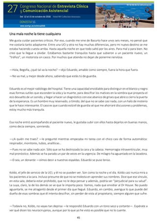 45
Una mala noche la tiene cualquiera
Me gusta cuidar pacientes críticos. Por eso, cuando me vine de Basurto hace unos seis meses, no pensé que
me costaría tanto adaptarme. Entre una UCI y otra no hay muchas diferencias, pero mi nuevo destino se me
estaba haciendo cuesta arriba. Hasta aquella noche en que todo saltó por los aires. Para mal y para bien. No
creo que la llegue a olvidar. Estábamos bastante tranquilos hasta que subieron a un paciente nuevo, un
“tráfico”, un motorista sin casco. Por muchos que atienda no dejan de ponerme nerviosa.
—Hola, Begoña, ¿qué tal va la noche? —dijo Eduardo, amable como siempre, fuera la hora que fuera.
—No va mal, y mejor desde ahora, sabiendo que estás tú de guardia.
Eduardo es el mejor radiólogo del hospital. Tiene una capacidad envidiable para distinguir en el blanco y negro
esas formas sutiles que esconden la vida y la muerte, para descifrar los matices en la sombra que proyecta el
eco devuelto de un sonido, y llegar a hacer un diagnóstico con ese abanico de grises que abre o cierra la puerta
de la esperanza. Es un hombre muy reservado, o tímido, del que no se sabe casi nada, con un halo de misterio
que le hace interesante. El caso es que cuando está él de guardia sé que me ahorraré discusiones y problemas,
estoy mucho más tranquila.
Esa noche entró acompañando al paciente nuevo, le gustaba subir con ellos hasta dejarlos en buenas manos,
como decía siempre, sonriendo.
—¿A quién me traes? —le pregunté mientras empezaba mi tarea con el chico casi de forma automática:
respirador, monitores, tubos, analíticas…
—Pues no se sabe nada aún. Sólo que se ha destrozado la cara y la cabeza. Hemorragia intraventricular, muy
mal pronóstico. Además se ha parado un par de veces en la urgencia. De milagro ha aguantado en la lavadora.
—O sea, un donante —oímos decir a nuestras espaldas. Eduardo se puso tenso.
Koldo, el jefe de servicio de la UCI, y él no se pueden ver. Son como la noche y el día. Koldo casi nunca mira a
los pacientes a la cara. Incluso presume de que no se molesta en aprender sus nombres. Dice que ese vínculo,
en esta sala, debería estar prohibido, que no le deja pensar y además, podría ser “perjudicial para su salud”.
La suya, claro, la de los demás se ve que le importa poco. Vamos, nada que envidiar al Dr House. No puedo
aguantarle, se me atragantó desde el primer día que llegué. Eduardo, en cambio, averigua lo que puede del
dueño de esas sombras que él intenta descifrar, sin perder de vista al propietario, siempre alguien que sufre.
—Todavía no, Koldo, no vayas tan deprisa —le respondió Eduardo con un tono seco y cortante—. Espérate a
ver qué dicen los neurocirujanos, aunque por lo que yo he visto es posible que no lo cuente.
 