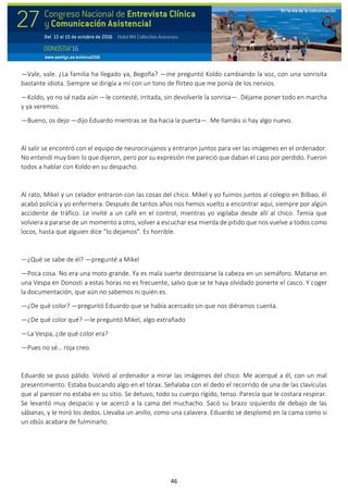 46
—Vale, vale. ¿La familia ha llegado ya, Begoña? —me preguntó Koldo cambiando la voz, con una sonrisita
bastante idiota. Siempre se dirigía a mí con un tono de flirteo que me ponía de los nervios.
—Koldo, yo no sé nada aún —le contesté, irritada, sin devolverle la sonrisa—. Déjame poner todo en marcha
y ya veremos.
—Bueno, os dejo —dijo Eduardo mientras se iba hacia la puerta—. Me llamáis si hay algo nuevo.
Al salir se encontró con el equipo de neurocirujanos y entraron juntos para ver las imágenes en el ordenador.
No entendí muy bien lo que dijeron, pero por su expresión me pareció que daban el caso por perdido. Fueron
todos a hablar con Koldo en su despacho.
Al rato, Mikel y un celador entraron con las cosas del chico. Mikel y yo fuimos juntos al colegio en Bilbao, él
acabó policía y yo enfermera. Después de tantos años nos hemos vuelto a encontrar aquí, siempre por algún
accidente de tráfico. Le invité a un café en el control, mientras yo vigilaba desde allí al chico. Temía que
volviera a pararse de un momento a otro, volver a escuchar esa mierda de pitido que nos vuelve a todos como
locos, hasta que alguien dice “lo dejamos”. Es horrible.
—¿Qué se sabe de él? —pregunté a Mikel
—Poca cosa. No era una moto grande. Ya es mala suerte destrozarse la cabeza en un semáforo. Matarse en
una Vespa en Donosti a estas horas no es frecuente, salvo que se te haya olvidado ponerte el casco. Y coger
la documentación, que aún no sabemos ni quién es.
—¿De qué color? —preguntó Eduardo que se había acercado sin que nos diéramos cuenta.
—¿De qué color qué? —le preguntó Mikel, algo extrañado
—La Vespa, ¿de qué color era?
—Pues no sé… roja creo.
Eduardo se puso pálido. Volvió al ordenador a mirar las imágenes del chico. Me acerqué a él, con un mal
presentimiento. Estaba buscando algo en el tórax. Señalaba con el dedo el recorrido de una de las clavículas
que al parecer no estaba en su sitio. Se detuvo, todo su cuerpo rígido, tenso. Parecía que le costara respirar.
Se levantó muy despacio y se acercó a la cama del muchacho. Sacó su brazo izquierdo de debajo de las
sábanas, y le miró los dedos. Llevaba un anillo, como una calavera. Eduardo se desplomó en la cama como si
un obús acabara de fulminarlo.
 