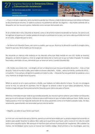 47
—Pues si no vais a operarlo, será una lástima perder los riñones y todo lo demás porque este idiota no llevara
la documentación encima. Si nadie lo autoriza no podremos extraer los órganos —dijo Koldo saliendo de su
despacho con los neurocirujanos, hablando como siempre demasiado alto.
Al oír a Koldo decir esto, Eduardo se levantó, como si de pronto hubiera recobrado las fuerzas. Se acercó a él,
le cogió por el pijama y sin mediar palabra le encajó un puñetazo en la cara, con tanta rabia que Koldo terminó
en el suelo, sangrando por la nariz.
—Se llama Luís Eduardo Zuazo, casi como su padre, que soy yo. Autorizo la donación cuando lo tengáis claro,
haced lo que sea. De la madre ya me ocupo yo.
No recuerdo un silencio más violento en los dieciséis años que llevo metida en una UCI. Koldo se levantó,
despacio, se estiró el pijama y miró la sangre del dorso de la mano con la que se había limpiado. Yo estaba
fascinada y aterrada a la vez, temiendo que se liaran en serio, cuando Eduardo dijo
—Ah, Koldo, una cosita más —se dirigió a él con un desprecio que me puso los pelos de punta—. Eres un hijo
de puta. Todo el mundo lo sabe, pero nadie se atreve a decírtelo... Koldo… vete a la mierda, cambia de oficio…
o muérete. Y no vuelvas a dirigirme la palabra en toda tu vida. —Eduardo fue escupiéndole las palabras una a
una, mientras se dirigía hacia la puerta.
Mikel se acercó no sé si para contener a Koldo, que todavía no había abierto la boca. Yo aún no conseguía
cerrar la mía, no salía de mi asombro. Por fin alguien se atrevía a decir lo que todos pensábamos. Nunca
hubiera imaginado que fuera precisamente Eduardo quien diera ese paso al frente.
Mientras intentaba encajar todo lo que estaba pasando, los neurocirujanos salieron para hablar con Eduardo,
pero ya no se le veía por el pasillo. Volvieron para reafirmarse en que no había nada que hacer. Koldo, que se
había puesto a mirar las hojas de evolución de los otros pacientes como si no hubiera pasado nada, me dijo,
secamente, aparentando una serenidad que yo creo no sentía:
—Begoña, ya sabes lo que tienes que hacer.
Le miré con una mezcla de asco y lástima, parecía un animal acorralado por su propia vergüenza buscando un
asidero para poder levantar la cabeza. Bien sabía yo lo que tenía que hacer, pero nunca en mi vida me costó
tanto como aquella noche. Me acerqué al interfono para activar el protocolo de trasplantes. Me sudaban las
manos, me temblaban como nunca al marcar ese maldito código. Avisé primero a los neurólogos, para los
 