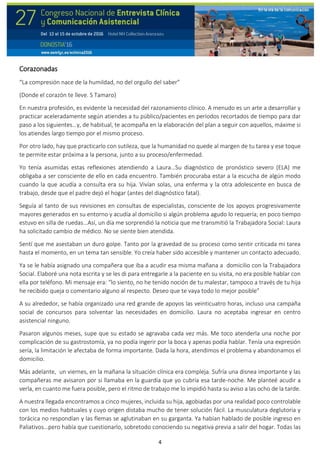 4
Corazonadas
“La compresión nace de la humildad, no del orgullo del saber”
(Donde el corazón te lleve. S Tamaro)
En nuestra profesión, es evidente la necesidad del razonamiento clínico. A menudo es un arte a desarrollar y
practicar aceleradamente según atiendes a tu público/pacientes en períodos recortados de tiempo para dar
paso a los siguientes…y, de habitual, te acompaña en la elaboración del plan a seguir con aquellos, máxime si
los atiendes largo tiempo por el mismo proceso.
Por otro lado, hay que practicarlo con sutileza, que la humanidad no quede al margen de tu tarea y ese toque
te permite estar próxima a la persona, junto a su proceso/enfermedad.
Yo tenía asumidas estas reflexiones atendiendo a Laura…Su diagnóstico de pronóstico severo (ELA) me
obligaba a ser consciente de ello en cada encuentro. También procuraba estar a la escucha de algún modo
cuando la que acudía a consulta era su hija. Vivían solas, una enferma y la otra adolescente en busca de
trabajo, desde que el padre dejó el hogar (antes del diagnóstico fatal).
Seguía al tanto de sus revisiones en consultas de especialistas, consciente de los apoyos progresivamente
mayores generados en su entorno y acudía al domicilio si algún problema agudo lo requería; en poco tiempo
estuvo en silla de ruedas…Así, un día me sorprendió la noticia que me transmitió la Trabajadora Social: Laura
ha solicitado cambio de médico. No se siente bien atendida.
Sentí que me asestaban un duro golpe. Tanto por la gravedad de su proceso como sentir criticada mi tarea
hasta el momento, en un tema tan sensible. Yo creía haber sido accesible y mantener un contacto adecuado.
Ya se le había asignado una compañera que iba a acudir esa misma mañana a domicilio con la Trabajadora
Social. Elaboré una nota escrita y se les di para entregarle a la paciente en su visita, no era posible hablar con
ella por teléfono. Mi mensaje era: “lo siento, no he tenido noción de tu malestar, tampoco a través de tu hija
he recibido queja o comentario alguno al respecto. Deseo que te vaya todo lo mejor posible”
A su alrededor, se había organizado una red grande de apoyos las veinticuatro horas, incluso una campaña
social de concursos para solventar las necesidades en domicilio. Laura no aceptaba ingresar en centro
asistencial ninguno.
Pasaron algunos meses, supe que su estado se agravaba cada vez más. Me toco atenderla una noche por
complicación de su gastrostomía, ya no podía ingerir por la boca y apenas podía hablar. Tenía una expresión
sería, la limitación le afectaba de forma importante. Dada la hora, atendimos el problema y abandonamos el
domicilio.
Más adelante, un viernes, en la mañana la situación clínica era compleja. Sufría una disnea importante y las
compañeras me avisaron por si llamaba en la guardia que yo cubría esa tarde-noche. Me planteé acudir a
verla, en cuanto me fuera posible, pero el ritmo de trabajo me lo impidió hasta su aviso a las ocho de la tarde.
A nuestra llegada encontramos a cinco mujeres, incluida su hija, agobiadas por una realidad poco controlable
con los medios habituales y cuyo origen distaba mucho de tener solución fácil. La musculatura deglutoria y
torácica no respondían y las flemas se aglutinaban en su garganta. Ya habían hablado de posible ingreso en
Paliativos…pero había que cuestionarlo, sobretodo conociendo su negativa previa a salir del hogar. Todas las
 