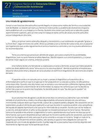 50
Una mirada de agradecimiento
Conocí a Juan hace casi dieciocho años cuando llegué a mi plaza como médico de familia a una ciudad del
este de Madrid. La relación con Juan y su familia se inició cuando su problema de alcoholismo empezó a
darle problemas a él, a su trabajo y a su familia. Durante unos meses Juan luchó con su adicción y pudo
aparentemente superarla, pero yo interrumpí mi trabajo en dicho centro de salud y durante ocho años
estuve trabajando en otra zona.
Volví a mi primer centro ocho años después y me encontré a Juan totalmente recuperado “gracias a
su fe en Dios”, según él mismo me contó. Ahora ya jubilado y con su familia de nuevo unida, era un paciente
con hipertensión que acudía regularmente al centro a hacerse sus controles y con muy buena adherencia a
las recomendaciones.
Tenía una anemia que parecía por pérdida de sangre, pero pese a explicarle las posibilidades
diagnósticas, Juan no quiso hacerse pruebas digestivas. Decidió esperar a un control posterior y, si a pesar
de comer mejor seguía con anemia, entonces ya vería.
Una mañana recibo una llamada de su esposa para un aviso a domicilio, ya que Juan había pasado la
noche con dolor abdominal y tenía “orina oscura y la caca muy blanca”. Remito al paciente al hospital para
descartar obstrucción biliar y después de varias pruebas se confirma el diagnóstico de carcinoma de ampolla
de Vater.
El paciente asiste a mi consulta con su mujer y conoce el diagnóstico y el pronóstico de su
enfermedad pero confía en que la cirugía que le han propuesto en su caso sea curativa, no sólo paliativa
como dicen ellos. Durante unos dos meses Juan se somete a una intervención y diferentes ingresos donde
se observa progresión y diseminación de la enfermedad. Su esposa me comenta que Juan ha decidió no
luchar más y que ya no quiere más hospitales; ha decidido pasar en casa “los días que le queden” en
compañía de los suyos.
Es un caluroso mes de agosto y acudo dos o tres días a la semana a su domicilio. Juan me recibe
sentado en el porche de su chalet y me ofrece alguna bebida refrescante siempre con una sonrisa y
minimizando cualquier dolor que haya tenido, a pesar de su aspecto pálido y delgado. Mis vacaciones son en
septiembre y acudo el último día para explicarle a Juan que durante mi ausencia acudirán unos compañeros
del equipo de soporte domiciliario a los que ya he informado de su situación. Ese día Juan no me recibe en
su porche, está postrado en el sofá y se disculpa por no incorporarse porque no tiene fuerzas. Revisamos
cómo se ha sentido el día anterior y cogiéndome la mano y apretándomela muy fuerte me dice que ya no
tiene fuerzas, que quiere despedirse porque sabe que no me verá cuando vuelva de vacaciones, que pronto
estará con los ángeles en el cielo, pero que él ya ha conocido a uno aquí en la tierra. Tengo un nudo en la
garganta que no me permite articular palabra, sólo aprieto un poco la mano delgada de Juan que me
responde con una mirada de agradecimiento. Cuando salgo de su casa vuelvo hacia el centro dejando caer
libremente las lágrimas que no he querido que él vea.
 