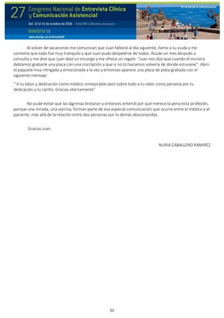 51
Al volver de vacaciones me comunican que Juan falleció al día siguiente, llamo a su viuda y me
comenta que todo fue muy tranquilo y que Juan pudo despedirse de todos. Acude un mes después a
consulta y me dice que Juan dejó un encargo y me ofrece un regalo: “Juan nos dijo que cuando él muriera
debíamos grabarle una placa con una inscripción y que si no lo hacíamos volvería de donde estuviese”. Abro
el paquete muy intrigada y emocionada a la vez y entonces aparece una placa de plata grabada con el
siguiente mensaje:
“ A tu labor y dedicación como médico inmejorable pero sobre todo a tu valor como persona por tu
dedicación y tu cariño. Gracias eternamente”
No pude evitar que las lágrimas brotaran y entonces entendí por qué merece la pena esta profesión,
porque una mirada, una sonrisa, forman parte de esa especial comunicación que ocurre entre el médico y el
paciente, más allá de la relación entre dos personas por lo demás desconocidas.
Gracias Juan.
NURIA CABALLERO RAMIREZ
 
