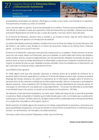 5
acompañantes reclamaban una solución, ella dirigía su mirada a unas y otras, muy limitada en su expresión.
Tras examinarla, mirando a su rostro, le comenté:
Laura, necesito saber tu opinión. Ya te lo han planteado en la mañana. Tenemos pocas posibilidades en casa,
más allá de las utilizadas a través de la palomilla y resto de tratamientos ya realizados. ¿Quieres que te envíe
al Hospital? Respóndeme cerrando los ojos, si estás de acuerdo. Y eso hizo. Sentí el alivio del resto.
En el Servicio de Paliativos, ubicaron cama y traslado y, ya iniciada la noche, supe de cierta mejoría tras
tratamiento algo más agresivo y la introducción de sedación.
La mañana del sábado amaneció soleada e invitaba al ocio tras las horas de trabajo con escaso descanso. Salí
del Centro y, de vuelta a casa, llevaba en mi ánimo las situaciones vividas en las últimas horas. Entonces
pensé… ¿y si voy a ver a Laura? Y eso hice.
Al entrar en la habitación, espaciosa y solo para ella, estaba junto a su cuidadora. Ambas sonrieron al verme,
Laura con una mueca, dadas sus limitaciones, pero ya no jadeaba. La noche había sido mucho más relajada y
ambas estaban serenas, aunque la oxigenoterapia y las vías parenterales reflejaban la situación de apoyo. Le
tomé la mano, el tacto no estaba afectado por la enfermedad, y expresé que compartía la satisfacción por su
mejoría, sin perder de vista sus ojos. Quedaba muy bien atendida, incluí a la cuidadora en mi observación, salí
del cuarto bajo la mirada de ambas y abandoné la clínica.
Laura falleció al día siguiente.
En modo alguno sentí que este episodio subsanase el malestar previo de la pérdida de confianza de la
paciente, todo lo contrario, aquel abrió un cambio en mi forma de trabajar en estos casos. Aunque no siempre
disponga del tiempo necesario…No valoré la importancia de la información recogida sobre el terreno (su
persona) cómo se iba sintiendo a medida que la enfermedad avanzaba. Silencio no equivale a normalidad en
algunas ocasiones…Cómo impactará sufrir tal deterioro físico, siempre dependiente de músculos ajenos, en
una psique no mermada y en una adulta con su hija dependiente… Tal vez por esa dificultad se acrecentaba
la sensibilidad mayor a las caricias, en la piel y en el contacto con los próximos….Ahí falle.
No obstante, al salir del centro hospitalario, me sentí mejor. Había sido capaz de dar un paso de proximidad
a la persona. Nada comparable el malestar que le había tocado pasar a ella con el duelo que yo podía sentir
o pensar por su rechazo. También valoré ser, de algún modo, artífice y colaboradora de un tiempo de bienestar
en su etapa final; recordaba su último gesto hacia mí.
Desde entonces, ha habido alguna otra ocasión en mi trabajo, especialmente en pacientes y situaciones con
pocas posibilidades terapéuticas, en la que he vencido mi inicial criterio razonado frente a la demanda que el
corazón, mis sentimientos, me marcaban y he salido satisfecha.
Concluyo, ¿razón versus corazón? Aplíquense unidos, esa es la fórmula.
MARIA PILAR ARROYO AINES
 