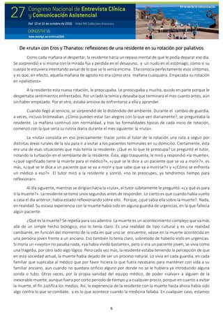 6
De «ruta» con Eros y Thanatos: reflexiones de una residente en su rotación por paliativos
Como cada mañana al despertar, la residente hacía un repaso mental de qué le podía deparar ese día.
Se sorprendió a sí misma con la mirada fija y perdida en el desayuno, y un nudo en el estómago, como si su
cuerpo le estuviera intentando avisar de lo que se le venía encima. Ella conocía perfectamente esos síntomas,
y es que, en efecto, aquella mañana de agosto no era como otra mañana cualquiera. Empezaba su rotación
en «paliativos».
A la residente esta nueva rotación, le preocupaba. Le preocupaba y mucho, quizás en parte porque le
despertaba sentimientos enfrentados. Por un lado la temía y deseaba que terminara el mes cuanto antes, aún
sin haber empezado. Por el otro, estaba ansiosa de enfrentarse a ella y aprender.
Cuando llegó al servicio, se sorprendió de lo distendido del ambiente. Durante el cambio de guardia,
a veces, incluso bromeaban. ¿Cómo pueden estar tan alegres con lo que ven diariamente?, se preguntaba la
residente. La mañana continuó con normalidad, y tras las formalidades típicas de cada inicio de rotación,
comenzó con la que sería su rutina diaria durante el mes siguiente: la «ruta».
La «ruta» consistía en eso precisamente: trazar junto al tutor de la rotación una ruta a seguir por
distintas áreas rurales de la isla para ir a visitar a los pacientes terminales en su domicilio. Ciertamente, ésta
era una de esas situaciones que más temía la residente. ¿Qué es lo que te preocupa? Le preguntó el tutor,
notando la turbación en el semblante de la residente. Ésta, algo traspuesta, le miró y respondió «la muerte»,
«¿qué significado tiene la muerte para el médico?», «¿qué se le dice a un paciente que se va a morir?», es
más, «¿qué se le dice a un paciente que se va a morir y que sabe que va a morirse?» y «¿Cómo se enfrenta
un médico a eso?» El tutor miró a la residente y sonrió, «no te preocupes, ya tendremos tiempo para
reflexionar».
Al día siguiente, mientras se dirigían hacia la «ruta», el tutor súbitamente le preguntó: «¿y qué es para
ti la muerte?». La residente se tomó unos segundos antes de responder. Lo cierto es que cuando había vuelto
a casa el día anterior, había estado reflexionando sobre ello. Porque, ¿qué sabía ella sobre la muerte?. Nada,
en realidad. Su escasa experiencia con la muerte había sido en alguna guardia de urgencias, en la que fallecía
algún paciente.
¿Qué es la muerte? Se repetía para sus adentro. La muerte es un acontecimiento complejo que va más
allá de un simple hecho biológico, eso lo tenía claro. Es una realidad de tipo cultural y es una realidad
cambiante, en función del momento de la vida en que uno se encuentre, véase en la muerte acontecida en
una persona joven frente a un anciano. Eso también lo tenía claro, sobretodo de haberlo visto en urgencias.
Si moría un «viejito» no pasaba nada, «ya había vivido bastante», pero si era un paciente joven, se vivía como
una tragedia, por otro lado algo lógico. Pero cada vez más, la residente estaba teniendo la percepción de que
en esta sociedad actual, la muerte había dejado de ser un proceso natural. Lo vivía en cada guardia, en cada
familiar que suplicaba al médico que por favor hiciera lo que fuera necesario para mantener con vida a su
familiar anciano, aun cuando no quedara orificio alguno por donde no se le hubiera ya introducido alguna
sonda o tubo. Otras veces, por la propia vanidad del equipo médico, de poder «salvar» a alguien de la
inexorable muerte, aunque fuera por corto periodo de tiempo y a cualquier precio, porque en cuanto a evitar
la muerte, el fin justifica los medios. Así, la experiencia de la residente con la muerte hasta ahora había sido
algo contra lo que se combate, y es lo que acontece cuando la medicina fallaba. En cualquier caso, estamos
 