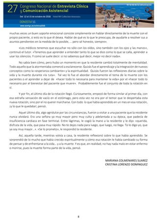 8
muchas veces un buen soporte emocional consiste simplemente en hablar directamente de la muerte con el
propio paciente, si esto es lo que él desea. Hablar de qué es lo que le preocupa, de ayudarle a resolver sus a
asuntos pendientes en la medida de lo posible, … pero sé honesto, siempre».
«Los médicos tenemos que escuchar no sólo con los oídos, sino también con los ojos y las manos»,
continuó el tutor. «Tenemos que aprender a entender tanto lo que se dice como lo que se calla, aprender a
usar los silencios. Y como se suele decir: si no sabemos qué decir, mejor no decir nada».
No sabía bien cómo, pero hubo un momento en que la residente cambió totalmente de mentalidad.
Todo aquello que la atormentaba comenzó a esclarecerse. Quizás fue el aprendizaje y la integración de nuevos
conceptos como la «esperanza cambiante» y la espiritualidad. Quizás fueron las reflexiones diarias sobre la
vida y la muerte durante «la ruta». Tal vez lo fue el abordar directamente el tema de la muerte con los
pacientes o el aprender a dejar de «hacer todo lo necesaria para mantener la vida» por el «hacer todo lo
necesario por el bienestar del paciente que muere». Probablemente fue el conjunto de toda la rotación en
sí.
Y por fin, el último día de la rotación llegó. Curiosamente, empezó de forma similar al primer día, con
esa extraña sensación de vacío en el estómago, pero esta vez no era por el temor que le despertaba esta
nueva rotación, sino por el no querer marcharse. Con todo lo que había aprendido en un mes en esa rotación,
¡y lo que le quedaba!, pensó.
Aquel último día, algo agridulce por las circunstancias, fueron a visitar a una paciente que la residente
nunca olvidará. Era una señora ya muy mayor pero muy culta y adelantada a su época, que padecía de
insuficiencia cardiaca en fase terminal. Entre lágrimas, le cogió la mano a la residente y le dijo: «querida,
disfruta de la vida, que pasa muy rápido. No te dejes nada para luego, que luego, no llega. Te lo digo yo, que
ya soy muy mayor…». «Se lo prometo», le respondió la residente.
Así, aquella tarde, mientras volvía a casa, la residente reflexionó sobre lo que había aprendido. Se
sorprendió de lo mucho que había crecido espiritualmente y cómo esa rotación le había cambiado su forma
de pensar y de enfrentarse a la vida… y a la muerte. Y es que, en realidad, no hay nada malo en estar enfermo
o morirse, pues la muerte forma parte de la vida, pensó.
MARIANA COLMENARES SUAREZ
CRISTINA LORENZO DOMINGUEZ
 