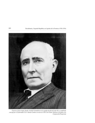205                          Dictablanda y Segunda República en Aguilar de la Frontera (1930-1936)




    Francisco Javier Luque Jurado, Alcalde Fernandista en la segunda década del siglo XX, es nombrado
concejal por el Gobernador Civil Antonio Cardero en enero de 1936. Fue Primer Teniente de Alcalde en la
                                                                              Corporación Progresista
 