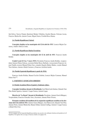 279                              Dictablanda y Segunda República en Aguilar de la Frontera (1930-1936)


lido Gálvez, Narciso Pintado, Bartolomé Méndez Villalobos, Eusebio Maestre, Feliciano Acosta,
Francisco Mediavilla, Antonio Cosano, Miguel Zurera, Cristóbal Rosa Alhama.

      2.4. Partido Republicano Federal:

    Concejales elegidos en las municipales del 12 de abril de 1931: Leoncio Mejías Car-
mona y Andrés Alberca Conde.

      2.5. Partido Republicano Radical Socialista:

     Concejales elegidos en las municipales del 12 de abril de 1931: Francisco Jarabo
Roldán.

      Comité Local (El Sur, 7 enero 1933): Presidente Francisco Jarabo Roldán, vicepresi-
dente Antonio Palma Cabezas, secretario Rafael Reyes Barbudo, vicesecretario Francisco Ar-
jona Trujillo, tesorero Manuel Palma Varo, contador, Rogelio Muñoz Muñoz, vocales Manuel
Toro Galisteo, Antonio Albalá Carretero y Francisco Arrebola Jarabo.

      2.6. Partido Izquierda Republicana (a partir de 1934):

     Francisco Jarabo Roldán, Manuel Cecilia Córdoba, Leoncio Mejías Carmona, Manuel
Palma Varo768.
      3.- PARTIDOS Y SINDICATOS OBREROS



      Concejales Socialistas durante la Dictablanda: José María León Jiménez, Eduardo Varo
Pino, Rafael Aparicio, Antonio J. Luque Cuenca, Antonio Luque.

     Directiva de “La Razón” durante la Dictablanda: Presidente, Antonio García Márquez;
Vicepresidente, Francisco González Varo y Secretario, Antonio Prieto Álvarez.
                                                                                           -
ciones del 12 de abril de 1931: Antonio García Márquez, José María León, Eduardo Varo Pino,
Antonio Prieto, Antonio Mediavilla, Manuel Albalá, Antonio Cuélliga, Antonio J. Luque Cuenca
y Rafael Ortiz Cruz.


768 En la página web de Izquierda Republicana dedican una sección a los militantes históricos del partido en la II
 