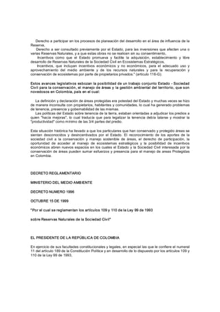     Derecho a participar en los procesos de planeación del desarrollo en el área de influencia de la 
Reserva, 
     Derecho a ser consultado previamente  por el  Estado, para las  inversiones  que afecten una o 
varias Reservas Naturales, y a que estas obras no se realicen sin su consentimiento, 
      Incentivos  como  que  el  Estado  promueva  y  facilite  la  adquisición,  establecimiento  y  libre 
desarrollo de Reservas Naturales de la Sociedad Civil en Ecosistemas Estratégicos, 
      Incentivos,  que  incluyan  incentivos  económicos  y  no  económicos,  para  el  adecuado  uso  y 
aprovechamiento  del  medio  ambiente  y  de  los  recursos  naturales  y  para  la  recuperación  y 
conservación de ecosistemas por parte de propietarios privados." (artículo 116­G). 

Estos  avances legislativ os esbozan la posibilidad de un trabajo c onjunto Estado ­ Sociedad 
Civ il para la conservación, el manejo de áreas y la gestión ambiental del territorio, que son 
novedosos en Colombia, país en el cual: 

    La definición y declaración de áreas protegidas era potestad del Estado y muchas veces se hizo 
de manera inconsulta con propietarios, habitantes y comunidades, lo cual ha generado problemas 
de tenencia, presencia y gobernabilidad de las mismas. 
    Las políticas del Estado sobre tenencia de la tierra, estaban orientadas a adjudicar los predios a 
quien  "hacía  mejoras",  lo  cual  traducía  que  para  legalizar  la  tenencia  debía  talarse  y  mostrar  la 
"productividad" como mínimo de las 3/4 partes del predio. 

Esta situación histórica ha llevado a que los particulares que han conservado y protegido áreas se 
sientan  desconocidos  y  desincentivados  por  el  Estado.  El  reconocimiento  de  los  aportes  de  la 
sociedad  civil  a  la  conservación  y  manejo  sostenible  de  áreas,  el  derecho  de  participación,  la 
oportunidad  de  acceder  al  manejo  de  ecosistemas  estratégicos  y  la  posibilidad  de  incentivos 
económicos abren nuevos espacios en los cuales el Estado  y  la Sociedad Civil  interesada por la 
conservación de  áreas pueden  sumar esfuerzos  y  presencia para  el manejo de  areas  Protegidas 
en Colombia. 



DECRETO REGLAMENTARIO 

MINISTERIO DEL MEDIO AMB IENTE 

DECRETO NUMERO 1996 

OCTUBRE 15 DE 1999 

" Por el cual se reglamentan los artículos 109 y 110 de la Ley 99 de 1993 

sobre Reservas Naturales de la Sociedad Civ il"  




EL PRESIDENTE DE LA REPÚBLICA DE COLOMBIA 

En ejercicio de sus facultades constitucionales y legales, en especial las que le confiere el numeral 
11 del artículo 189 de la Constitución Política y en desarrollo de lo dispuesto por los artículos 109 y 
110 de la Ley 99 de 1993,
 