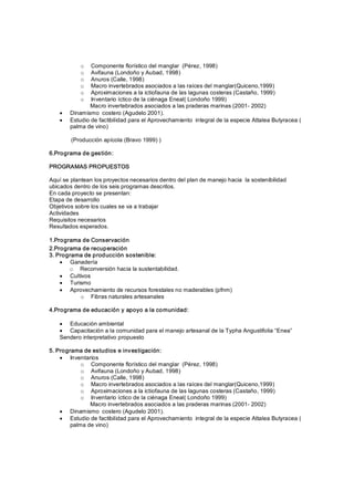 o   Componente florístico del manglar  (Pérez, 1998) 
            o   Avifauna (Londoño y Aubad, 1998) 
            o   Anuros (Calle, 1998) 
            o   Macro invertebrados asociados a las raíces del manglar(Quiceno,1999) 
            o   Aproximaciones a la ictiofauna de las lagunas costeras (Castaño, 1999) 
            o   Inventario íctico de la ciénaga Eneal( Londoño 1999) 
               Macro invertebrados asociados a las praderas marinas (2001­ 2002)
    ·   Dinamismo  costero (Agudelo 2001).
    ·   Estudio de factibilidad para el Aprovechamiento  integral de la especie Attalea Butyracea ( 
        palma de vino) 

        (Producción apícola (Bravo 1999) ) 

6.Programa de gestión: 

PROGRAMAS PROPUESTOS 

Aquí se plantean los proyectos necesarios dentro del plan de manejo hacia  la sostenibilidad 
ubicados dentro de los seis programas descritos. 
En cada proyecto se presentan: 
Etapa de desarrollo 
Objetivos sobre los cuales se va a trabajar 
Actividades 
Requisitos necesarios 
Resultados esperados. 

1.Programa de Conservación 
2.Programa de recuperación 
3. Programa de producc ión sostenible:
    · Ganadería 
       o  Reconversión hacia la sustentabilidad.
    · Cultivos
    · Turismo
    · Aprovechamiento de recursos forestales no maderables (pfnm) 
          o  Fibras naturales artesanales 

4.Programa de educación y apoyo a la comunidad:

    · Educación ambiental
    · Capacitación a la comunidad para el manejo artesanal de la Typha Angustifolia “Enea” 
    Sendero interpretativo propuesto 

5. Programa de estudios e investigación:
    · Inventarios 
            o  Componente florístico del manglar  (Pérez, 1998) 
            o  Avifauna (Londoño y Aubad, 1998) 
            o  Anuros (Calle, 1998) 
            o  Macro invertebrados asociados a las raíces del manglar(Quiceno,1999) 
            o  Aproximaciones a la ictiofauna de las lagunas costeras (Castaño, 1999) 
            o  Inventario íctico de la ciénaga Eneal( Londoño 1999) 
               Macro invertebrados asociados a las praderas marinas (2001­ 2002)
    · Dinamismo  costero (Agudelo 2001).
    · Estudio de factibilidad para el Aprovechamiento  integral de la especie Attalea Butyracea ( 
        palma de vino)
 