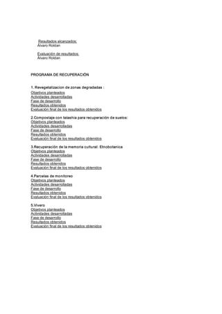 Resultados alcanzados: 
    Álvaro Roldan 

    Evaluación de resultados: 
    Álvaro Roldan 



PROGRAMA DE RECUPERACIÓN 


1. Revegetalizacion de zonas degradadas : 
Objetivos planteados 
Actividades desarrolladas 
Fase de desarrollo 
Resultados obtenidos 
Evaluación final de los resultados obtenidos 

2.Compostaje con talashia para recuperación de suelos: 
Objetivos planteados 
Actividades desarrolladas 
Fase de desarrollo 
Resultados obtenidos 
Evaluación final de los resultados obtenidos 

3.Recuperación de la memoria cultural: Etnobotanica 
Objetivos planteados 
Actividades desarrolladas 
Fase de desarrollo 
Resultados obtenidos 
Evaluación final de los resultados obtenidos 

4.Parcelas de monitoreo 
Objetivos planteados 
Actividades desarrolladas 
Fase de desarrollo 
Resultados obtenidos 
Evaluación final de los resultados obtenidos 

5.Vivero 
Objetivos planteados 
Actividades desarrolladas 
Fase de desarrollo 
Resultados obtenidos 
Evaluación final de los resultados obtenidos
 