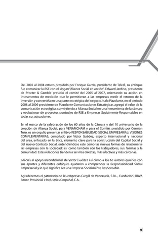 9
Del 2002 al 2004 estuvo presidido por Enrique García, presidente de Telcel, su enfoque
fue comunicar la RSE con el slogan “Alianza Social en acción”. Edward Jardine, presidente
de Procter & Gamble presidió el comité del 2005 al 2007, orientando su acción en
instrumentos de medición que le permitieran a las empresas medir el retorno de la
inversión y convertirla en una parte estratégica del negocio. Italo Pizzolante, en el período
2008 al 2009 presidente de Pizzolante Comunicaciones Estratégicas agregó el valor de la
comunicación estratégica, convirtiendo a Alianza Social en una herramienta de la cámara
y evolucionar de proyectos puntuales de RSE a Empresas Socialmente Responsables en
todas sus actuaciones.
En el marco de la celebración de los 60 años de la Cámara y del 10 aniversario de la
creación de Alianza Social, para VENAMCHAM y para el Comité, presidido por Germán
Toro, es un orgullo presentar el libro RESPONSABILIDAD SOCIAL EMPRESARIAL: VISIONES
COMPLEMENTARIAS, compilado por Víctor Guédez, experto internacional y nacional
del área, enfocado en la ética, elemento clave para la construcción del Capital Social y
del nuevo Contrato Social, entendiéndose este como las nuevas formas de relacionarse
las empresas con la sociedad; así como también con los trabajadores, sus familias y la
comunidad. Estas relaciones tienden a ser más directas, más afectivas y más cercanas.
Gracias al apoyo incondicional de Víctor Guédez así como a los 65 autores quienes con
sus aportes y diferentes enfoques ayudaron a comprender la Responsabilidad Social
Empresarial y lo que significa ser una Empresa Socialmente Responsable.
Agradecemos el patrocinio de las empresas Cargill de Venezuela, S.R.L., Fundación BBVA
Banco Provincial e Industrias Corpañal, C.A.
 
