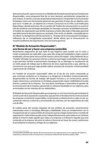 99
delacomunicación-,queseresumeenunModelodeActuaciónparaEmpresasSocialmente
Responsables, como propuesta final de mi tesis doctoral, parcialmente compartida en
esta síntesis. A este fin, un punto de partida fundamental es comprender la Comunicación
Estratégica como una herramienta gerencial que garantiza el logro de un objetivo, pero
que no es -ni debe ser-, un objetivo en sí misma. Comunicar no es el fin, es el medio para
lograr llegar a donde queremos. No es cuestión de“medios de comunicación”, es asumir el
reto de combinar una estrategia apropiada, los mensajes correctos, la habilidad necesaria,
el modelo de organización que facilite el proceso y todos ellos bajo el liderazgo gerencial
que debe tomar la decisión oportuna y acertada. Esta visión, en detalle, esta publicada en
mis libros: “La Reingeniería del Pensamiento”y “El poder de la Comunicación Estratégica,
reflexiones de un evangelizador corporativo”, donde afirmo que la Comunicación no
resuelve problemas de organización, sino con buena gerencia.
El“Modelo de Actuación Responsable”:
una forma de ser y hacer una empresa sostenible
Necesitamos asegurarnos de que todo lo que hagamos para cumplir con la visión y
misión empresarial sea replicable y que, para ello, tenga permeabilidad a todos nuestros
empleados y forme parte estructural de nuestra cultura de trabajo1
. Estoy hablando de un
“modelo”alineado con procesos internos y externos que hagan sustentable a la empresa,
y que permitan facilitar el pensamiento estratégico de su liderazgo, la visualización de
un estilo propio de trabajo que la diferencie de otras organizaciones y que, además, se
convierta en una guía que haga posible replicar procesos de actuación, institucionalidad
y generación de confianza.
Un “modelo de actuación responsable”, debe ser el eje de una visión compartida ya
que construye confianza en la empresa y su dirigencia, la fortalece institucionalmente,
despersonaliza las formas de trabajar del equipo humano y, en consecuencia, genera
mayor coherencia y consistencia en el trabajo, proyectando mayor credibilidad al mundo
interior y exterior de la empresa. Por otra parte, contribuye a sistematizar la gestión de
la comunicación de la empresa, generando un esfuerzo focalizado en sus objetivos, pero
armonizados con los intereses de sus stakeholders.
El Modelo de Actuación Responsable que propongo, es una herramienta gerencial para la
construcción de la reputación corporativa, que permite el fortalecimiento institucional de
las empresas socialmente responsables; construyendo confianza frente a cada una de sus
audiencias internas y externas y armonizando sus intereses con las expectativas de cada
una de ellas.
El modelo parte del manejo integrado de tres ámbitos de actuación, estrechamente
relacionados entre sí: Estrategia, Mensajes y Habilidades. Estos se complementan con la
incorporación de un cuarto ámbito de actuación que los integra: Governance o modelo de
organización. Cada ámbito puede actuar independientemente, pero todos en un contexto
donde el entorno (todo aquello que rodea a la empresa) y el dintorno (aquello que está
contenido en la empresa, tal como la cultura o forma de ser hacer las cosas), condicionan
la actividad de la empresa y el logro de sus objetivos.
1. PIZZOLANTE NEGRÓN, Ítalo: Gestión de la Comunicación en las organizaciones, en sus capítulos de“Gobierno
Corporativo, la Revolución de la Transparencia”y“Portavocía”. Editorial Ariel. Barcelona, España, 2004.
 