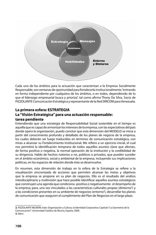 100
Cada uno de los ámbitos para la actuación que caracterizan a la Empresa Socialmente
Responsable, sonventanasdeoportunidadpara fortalecerla institucionalmente,“entrando
en forma independiente por cualquiera de los ámbitos, o en todos, dependiendo de lo
que el liderazgo empresarial busca y prioriza”, tal como afirma Thony Da Silva, Socio de
PIZZOLANTE Comunicación Estratégica y representante de la Red DIRCOM paraVenezuela.
La primera esfera: ESTRATEGIA
La“Visión Estratégica”para una actuación responsable:
tarea pendiente
Entendiendo que una estrategia de Responsabilidad Social sostenible en el tiempo es
aquella que es capaz de armonizar los intereses de la empresa, con las expectativas del país
donde opera la organización, puedo concluir que esta dimensión del MODELO se inicia a
partir del conocimiento profundo y detallado de los planes de negocio de la empresa,
los cuales deberán ser luego traducidos en términos de comunicación estratégica, con
miras a alcanzar su Fortalecimiento Institucional. Me refiero a un ejercicio inicial, el cual
nos permitirá la identificación temprana de todos aquellos asuntos clave que afectan,
de forma positiva o negativa, la normal operación de la institución y la credibilidad de
su dirigencia. Hablo de hechos notorios o no, públicos o privados, que pueden suceder
en el ámbito económico, social y ambiental de la empresa, incluyendo sus implicaciones
políticas, en los espacios de relación donde ésta se desenvuelve.
En resumen, esta dimensión de trabajo en la esfera de la Estrategia se refiere a la
visualización sincronizada de acciones que permiten alcanzar las metas y objetivos
que la empresa se propone en su plan de negocios. Ello es el resultado del análisis
interdisciplinario y multivisión que hace posible identificar aquellos asuntos estratégicos
que construyen una agenda que condiciona -positiva o negativamente- el desempeño de
la empresa; para, una vez vinculados a las características culturales propias (dintorno2
) y
a las condiciones presentes en su ambiente de negocios (entorno3
), desarrollar los planes
de comunicación que aseguren el cumplimiento del Plan de Negocios en el largo plazo.
2. PIZZOLANTE NEGRÓN, Italo: Organización y Cultura, la Identidad Corporativa: Capítulo“La Geometría de la
Comunicación”. Universidad Católica de Murcia, España, 2000.
3. Ídem.	
 
