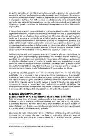 102
Lo que he aprendido en mi vida de consultor gerencial en procesos de comunicación
estratégica, me indica que frecuentemente las empresas que dicen disponer de mensajes,
reflejan una nítida inconsistencia cuando se les pide verbalizar los legítimos intereses de
la empresa que define su Plan de Negocios o cuando se consulta sobre la disponibilidad
de medios para transmitirlos; resultado que permite profundizar sobre la inmensa área de
oportunidad que esta dimensión del Modelo representa para diseñar líneas de actuación
responsable.
El desarrollo de una visión gerencial alineada, que haga viable alcanzar los objetivos que
se propone la empresa, requiere que el líder socialmente responsable, es decir consciente
del impacto de su actuación, logre armonizar los diferentes intereses que conviven
dentro de la empresa, y también los de aquellos públicos externos con los cuales se
vincula, en el complejo mercado de la opinión pública y sus percepciones. Intereses que
deben transformarse en mensajes sencillos y concretos, que permitan traducir y hacer
comprender nítidamente el estilo de la empresa, sus intenciones, la fuerza de su visión y la
coherencia con los valores que predica; mensajes éstos que permitirán alimentar una red
de relaciones fundamentada en confianza. Me refiero a construir Capital Social.
Esbásicoasegurarsedequelaempresacuente,enformaverbal(yhastano-verbal5
),conlos
mensajes que nos proponemos dejar“posicionados”en la mente de nuestras audiencias, y
a partir de los cuales queremos ser recordados y respetados. Informaciones que generen
certidumbre sobre la empresa, sus productos, servicios y procesos gerenciales en general,
son vitales. Comunicarnos con aquel que nos rodea, y hacerlo de forma que cada“historia
corporativa”sea consistente y apuntale la confianza en la empresa; que no se trate, por el
contrario, de una irrefutable prueba de la desalineación gerencial de sus líderes.
A partir de aquellos aspectos que son usualmente evaluados por los diferentes
stakeholders de la empresa -y que impactan positiva o negativamente la reputación
empresarial-, es fundamental desarrollar una agenda temática alineada, entre aquellos
que lideran la empresa; pero, sobre todo, debemos contar con información sobre los
temas de la empresa, suficientemente nivelada a través de las diversas áreas que la
componen. “Lo que no se comunica no existe”, suele repetir mi socio Thony Da Silva. Esta
afirmación nos convoca a conceptualizar y desarrollar el mensaje corporativo que permita
la comunicación estratégica de la empresa con sus diferentes“stakeholders”.
La tercera esfera: HABILIDADES
La construcción de habilidades: más allá del mensaje verbal
Todo comunica, todo el tiempo, condicionando la legitimidad y credibilidad de la
empresa; por ello, es fundamental desarrollar nuevos estados de conciencia, que faciliten
el desarrollo de nuevas destrezas personales y organizacionales, las cuales pueden ser
desarrolladas a través de diferentes metodologías y simulaciones prácticas especializadas
en materia de comunicación personal y gerencial.
La ausencia de visión estructurada y global evidenciada en la investigación cuantitativa
contenida en mi trabajo doctoral, nos lleva a profundizar diferentes aspectos
comunicacionales que sostienen la construcción de la necesaria habilidad personal
5.Serán desarrollados en la Esfera del Modelo de Actuación: Habilidades.	
 