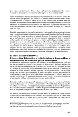 103
propuesta por esta dimensión del modelo; me refiero a la necesidad de conectar nuestros
mensajes verbales, con los mensajes no verbales propios de nuestra actuación.
La condición de confianza en un mensaje, no responde sólo a la comunicación verbal. Más
de 90% de las percepciones6
que construye la empresa, se fundamentan en las formas
(o comunicación no-verbal) a través de las cuales comunicamos nuestros mensajes.
Entonces, es fundamental transmitir con efectividad los mensajes verbales (todo aquello
expresado en diferentes escritos) definidos por la empresa, en equilibrio estratégico con
nuevas capacidades no-verbales (todo aquello expresado por el lenguaje corporal, el uso
de la voz, etc.).
Es vital la capacitación de voceros formales e informales para fortalecer al Capital Humano
delainstitución,ademásdebrindaroportunocoachingalaaltadirección.Peroelconcepto
de “vocero” ha estado generalmente rodeado de mitos. Se cree que “vocero” es aquella
persona a la que se le encarga formalmente transmitir las posiciones de la empresa; sin
embargo, ellos son con frecuencia quienes en menor grado influyen en las percepciones
colectivas de la empresa. Hay otro “vocero” -el informal- que de no estar alineado con
los objetivos de la empresa y comprometido para su logro, se convierte en la voz de la
organización que influye de forma determinante en la reputación y la confianza de la
empresa. Por esta razón, debemos asumir que “voceros” somos todos, a fin de desarrollar
herramientas gerenciales destinadas a mantener una nivelación adecuada, no solamente
de los mensajes a comunicar, sino de las habilidades para lograrlo de manera efectiva.
La cuarta esfera: GOVERNANCE
Es la necesidad de formalizar la visión Socialmente Responsable de la
Empresa dentro del modelo de gestión de la empresa
El concepto de“governance”, expresión más frecuente en el mundo empresarial, tiene que
ver con el“modelo de gobierno”que la empresa ha diseñado para ser gerenciada. No sólo
se trata de la estructura expresada en un organigrama, ya que ello está vinculado también
al conjunto de normas que regula el funcionamiento de una empresa. El “gobierno de
empresa” se refiere además a la forma particular como la gestionamos; y ello, sin duda,
diferencia a las empresas responsables, de las irresponsables, frente a la comunidad de
empleados y, en general, ante la sociedad donde opera. Governance o Governanza, tiene
que ver con la manera de organizarse, de estructurarse interna y externamente, de tomar
en cuenta a los públicos interesados en la empresa (stakeholders).
Es fundamental hacer notar que los“procesos”de gestión requieren una forma estratégica
de ser “gobernados”, con la misma profesionalidad y formalidad de otros procesos. No
me refiero a la existencia o no de planes o programas de RSE; el “proceso de gestión” es
fundamental dentro de la empresa, a los fines de garantizar certidumbre en los equipos,
foco en el logro de los objetivos y sustentabilidad; es decir, largo plazo.
Así como el área de Recursos Humanos es la encargada de garantizar el capital humano
que permita lograr los objetivos que la empresa se ha propuesto y el área de Planificación
es la llamada a construir los escenarios de actuación y los caminos que debe recorrer
6. Comentarios de Gayle Cotton de Circles of Excellence Inc. durante un panel de la Organización de Presidentes
de Empresa (YPO). Cross – cultural training videos & corporate training programs: Circles of Excellence Inc.
[Documento en línea] http://circlesofexcellence.com/products.html [Disponible: 9 de junio, 2008]
 