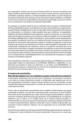 104
para alcanzarlos, mientras que el área de Finanzas ofrece los recursos económicos que
hagan factible lo anteriormente descrito, de la misma manera, formal y estructurada, las
actividades específicas relativas a la Responsabilidad Social, deben ser parte integral de
los procesos de gestión de la empresa; es más, todo proceso gerencial debe ser concebido
a la luz de esa consciencia responsable de cada ejecutivo que trabaje y quiera ser y honrar
con sus actuaciones a una empresa socialmente responsable.
Sin embargo, me gustaría repetir lo que he sostenido antes: no existe un “departamento”
de Responsabilidad Social que monopolice la actuación responsable de una organización,
porque la Responsabilidad Social es transversal a todo“proceso de gestión”de la empresa;
en consecuencia, es inherente a todas aquellas áreas que conforman la organización.
Hablamos de Responsabilidad Social Corporativa, cuando nos referimos a la suma de las
partes que integran a la empresa; y eso involucra a todas las unidades. Es tan“responsable”
de la Responsabilidad Social -valga la redundancia-, quien planifica y desarrolla productos
que agreden al ambiente; como lo es el analista de recursos humanos que no provee el
personal con la formación adecuada para cumplir con el plan de negocios; lo mismo que
el gerente de tesorería que especula con el dinero y deja de pagarle al proveedor. Es tan
irresponsable cualquiera de los anteriores, como lo es el jefe de una planta que no se
vincula con la comunidad o irrespeta al ambiente. Esta reflexión no exime de la necesidad
de un área de la empresa que focaliza en los temas“sociales”, sea cual fuere su nombre, que
se encargue de vigilar, articular y armonizar toda la actuación gerencial, en forma alineada
con su compromiso de sustentabilidad frente a los accionistas de la empresa, su capital
humano y la sociedad en general.
Esta necesidad que interpreto es lo que hace indispensable que el MODELO de actuación
responsable integre las dimensiones de ESTRATEGIA, MENSAJE y HABILIDAD, en una
dimensión que focalice la visión. Esa dimensión es, sin duda, la de GOVERNANCE o la
estructuración oportuna y suficiente de una instancia de la organización que garantice la
llamada“licencia social para operar”de la empresa.
A manera de conclusión:
Másalládeadaptarnosalarealidadesaceptareldesafíodemodelarla
El desempeño empresarial, hoy más que nunca, trasciende a lo puramente económico
y nos ubica en nuevas dimensiones sociales y ambientales, para aquellos que aún no
han comprendido el dramático cambio cultural y político que vive la sociedad, a escala
mundial. Más importante que producir un cambio de cultura en las empresas, es crear una
cultura para el cambio.
Frente a ello, el pensamiento emprendedor busca modelos transformadores que hagan
sustentable el negocio, más allá de la coyuntura donde, nuevamente, el tema “político”
forma parte de los interrogantes que surgen. Sólo la energía creativa del líder es capaz de
encontrar novedosas aproximaciones que garanticen la sustentabilidad de sus negocios;
reflexiones que lo ubican en el “modelo social” de la relación empresa-sociedad. La
dinámica política es una consecuencia más de lo social y, si queremos agregar certidumbre
a nuestros emprendimientos, debemos desarrollar nuevos modelos empresariales que
armonicen nuestros legítimos intereses, con las expectativas de la comunidad donde
actuamos.
RecordemosquehablardeunaEmpresaSocialmenteResponsabletrasciendea“proyectos”
o “programas” y ubica la reflexión en “procesos” gerenciales. Procesos de ser y hacer para
 