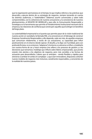 105
que la organización permanezca en el tiempo, lo que implica referirse a las prácticas que
desarrolla y ejecuta dentro de su estrategia de negocios, siempre tomando en cuenta
las distintas audiencias, o “stakeholders”. Debemos asumir convencidos y sobre todo
comprometidos, con la coherencia de nuestras actuaciones y la consistencia de nuestros
planteamientos, el DESAFÍO DE MODELAR y para ello, la Comunicación Responsable y
Estratégica es la herramienta que permite el Fortalecimiento Institucional necesario de la
empresa y las relaciones de confianza que construyen aquellos que la dirigen en beneficio
del largo plazo.
La sustentabilidad empresarial es el puente que permite pasar de la visión tradicional de
nuestra acción en sociedad y la llamada RSE, a la consciencia en el liderazgo de construir
Empresas Socialmente Responsables y ello depende, cada vez más, de aquellas empresas
que comunican nítidamente, a través de sus actuaciones, su capacidad para influir
positivamente en el entorno donde operan. El desafío, y lo digo con humildad, pero con
profunda firmeza, no es entonces,“adaptarse”al entorno, es atreverse a influir, a modelarlo
con nuestra forma de ser y hacer empresa (me refiero a los procesos de gestión y a las
decisiones que tomamos); modelaje que influirá sobre líderes empresariales, que pronto
estarán más atentos a los objetivos de negocios, pero más sensibles a las formas de
actuación para desarrollarlos. Líderes que se anticipen - siendo flexibles y rápidos para
atreverse a cambiar el rumbo sin complejos - y que sean innovadores, dispuestos a diseñar
nuevos modelos de negocios más inclusivos, socialmente responsables, y conscientes de
la realidad de nuestros países.
 