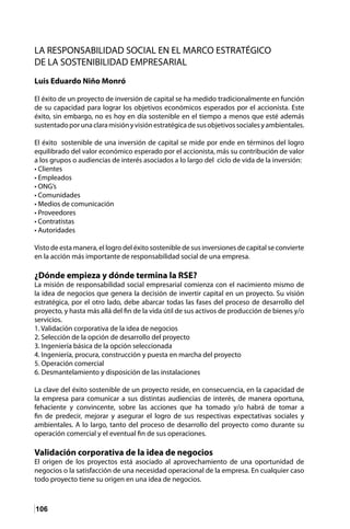 106
LA RESPONSABILIDAD SOCIAL EN EL MARCO ESTRATÉGICO
DE LA SOSTENIBILIDAD EMPRESARIAL
Luis Eduardo Niño Monró
El éxito de un proyecto de inversión de capital se ha medido tradicionalmente en función
de su capacidad para lograr los objetivos económicos esperados por el accionista. Este
éxito, sin embargo, no es hoy en día sostenible en el tiempo a menos que esté además
sustentadoporunaclaramisiónyvisiónestratégicadesusobjetivossocialesyambientales.
El éxito sostenible de una inversión de capital se mide por ende en términos del logro
equilibrado del valor económico esperado por el accionista, más su contribución de valor
a los grupos o audiencias de interés asociados a lo largo del ciclo de vida de la inversión:
• Clientes
• Empleados
• ONG’s
• Comunidades
• Medios de comunicación
• Proveedores
• Contratistas
• Autoridades
Visto de esta manera, el logro del éxito sostenible de sus inversiones de capital se convierte
en la acción más importante de responsabilidad social de una empresa.
¿Dónde empieza y dónde termina la RSE?
La misión de responsabilidad social empresarial comienza con el nacimiento mismo de
la idea de negocios que genera la decisión de invertir capital en un proyecto. Su visión
estratégica, por el otro lado, debe abarcar todas las fases del proceso de desarrollo del
proyecto, y hasta más allá del fin de la vida útil de sus activos de producción de bienes y/o
servicios.
1. Validación corporativa de la idea de negocios
2. Selección de la opción de desarrollo del proyecto
3. Ingeniería básica de la opción seleccionada
4. Ingeniería, procura, construcción y puesta en marcha del proyecto
5. Operación comercial
6. Desmantelamiento y disposición de las instalaciones
La clave del éxito sostenible de un proyecto reside, en consecuencia, en la capacidad de
la empresa para comunicar a sus distintas audiencias de interés, de manera oportuna,
fehaciente y convincente, sobre las acciones que ha tomado y/o habrá de tomar a
fin de predecir, mejorar y asegurar el logro de sus respectivas expectativas sociales y
ambientales. A lo largo, tanto del proceso de desarrollo del proyecto como durante su
operación comercial y el eventual fin de sus operaciones.
Validación corporativa de la idea de negocios
El origen de los proyectos está asociado al aprovechamiento de una oportunidad de
negocios o la satisfacción de una necesidad operacional de la empresa. En cualquier caso
todo proyecto tiene su origen en una idea de negocios.
 