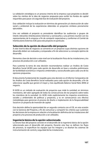 107
La validación estratégica es un proceso interno de la empresa cuyo propósito es decidir
sobre los méritos de la idea de negocios propuesta para recibir los fondos de capital
requeridos para pasar a la segunda fase de evaluación del proyecto.
Esta validación incluye la evaluación en términos de generación y/o destrucción de valor
social y ambiental de las experiencias obtenidas en proyectos similares previamente
ejecutados.
Una vez validado el proyecto es procedente identificar las audiencias o grupos de
interés relevantes (Interlocutores Externos) y convocarlos a una primera reunión con los
representantes de la empresa a fin de compartir expectativas y conformar el Comité de
Interlocutores Externos (CIE) para este proyecto en particular.
Selección de la opción de desarrollo del proyecto
A este nivel la idea de negocios se convierte en un proyecto cuyas distintas opciones de
desarrollo deben ser evaluadas y comparadas a fin de seleccionar su concepto óptimo de
desarrollo.
Elementos clave de decisión a este nivel son la localización física de las instalaciones y los
procesos de producción a ser utilizados.
Para sustentar la toma de esta decisión recomendamos realizar un Análisis de Costo
Beneficio Social (ACBS) para cada opción de desarrollo en base a estudios preliminares
de factibilidad económica e impactos ambientales y socioculturales para cada una de las
opciones propuestas.
El documento fundamental de respaldo para esta decisión es el Informe Comparativo de
los Análisis de Costo Beneficio Social realizados para cada opción de desarrollo, a fin de
seleccionar aquélla que genere el mayor y más equilibrado Balance Social Neto (BSN) al
negocio.
El ACBS es un método de evaluación de proyectos que mide la cantidad, en términos
monetarios, del valor agregado de todas las consecuencias de ese proyecto sobre todos
los miembros de la sociedad. Un ACBS mide explícitamente los impactos económicos,
sociales y ambientales de políticas y proyectos, y es en consecuencia una efectiva
metodología para gerenciar el proceso de diseño e implantación de la Responsabilidad
Social en un proyecto de inversión de capital.
Esta decisión define la oportunidad de un segundo contacto con el CIE, en esta ocasión
con la Gerencia del Proyecto, a fin de comunicar y compartir los criterios que sustentan
las decisiones de la empresa en relación a la localización definitiva de las instalaciones del
proyecto y los procesos de producción a ser utilizados.
Ingeniería básica de la opción seleccionada
La tercera fase del proyecto consiste en el desarrollo de la ingeniería básica de la opción
seleccionada para el desarrollo del proyecto. Durante esta fase se definen los flujos
de procesos, se especifican los equipos que los integran y se diseñan los sistemas de
instrumentación de control y seguridad de las instalaciones.
 