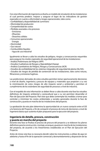 108
Con esta información de ingeniería se diseña un modelo de simulación de las instalaciones
el cual permita predecir, mejorar y asegurar el logro de los indicadores de gestión
esperados en cuanto a efectividad y riesgos operacionales, tales como:
• Confiabilidad y disponibilidad de suministro
• Efectividad de producción
• Competitividad de costos
• Pérdidas asociadas a los procesos
- Emisiones
- Efluentes
- Desechos sólidos
• Consumos operacionales
- Energía
• Electricidad
• Gas natural
• Combustibles líquidos
- Agua de uso industrial
Igualmente se llevan a cabo los estudios de peligros, riesgos y consecuencias requeridos
para asegurar los niveles esperados de seguridad operacional de las instalaciones:
• Análisis Preliminares de Peligros (APP)
• Estudios Cualitativos de Riesgos y Operabilidad (Hazop)
• Análisis Cuantitativos de Peligros, Riesgos y Consecuencias (ACR)
• Estudios de confiabilidad de los sistemas integrados de seguridad de planta (SIL/SIS).
• Estudios de riesgos de pérdida de contención de las instalaciones, tales como roturas,
filtraciones y emisiones fugitivas.
Las predicciones derivadas de estos estudios permiten tomar oportunamente decisiones
a nivel de diseño, ingeniería y procura de equipos y materiales que propicien a su vez
la minimización de estos riesgos de alto impacto social y ambiental y permitan el
cumplimiento de los estándares de seguridad de procesos a nivel de industria.
Con el respaldo de esta información se deben llevar a cabo durante esta fase los estudios
definitivos de impacto ambiental y sociocultural que a su vez permitan desarrollar el
Plan de Ejecución del Proyecto. Plan éste que debe contemplar las medidas a tomar para
controlar y minimizar los costos ambientales y sociales generados durante la fase de
construcción y puesta en marcha de las instalaciones del proyecto.
La aprobación de este plan determina la oportunidad de un nuevo contacto entre el CIE
y la Gerencia del Proyecto, a fin de compartir el proceso de toma de decisiones a nivel de
ingeniería básica que sustenta el plan propuesto para la ejecución del proyecto.
Ingeniería de detalle, procura, construcción
y puesta en marcha del proyecto
Durante esta fase se finaliza el proceso de procura del proyecto y se elaboran los planos
definitivos para la construcción, montaje, arranque y puesta en marcha de las instalaciones
del proyecto, de acuerdo a los lineamientos establecidos en el Plan de Ejecución del
Proyecto.
Antes de iniciar esta fase es necesario decidir sobre los instrumentos a utilizar de aquí en
adelante y hasta el fin de la operación comercial y desmantelamiento y disposición de las
 
