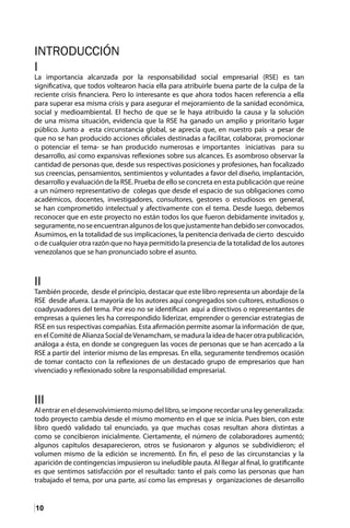 10
INTRODUCCIÓN
I
La importancia alcanzada por la responsabilidad social empresarial (RSE) es tan
significativa, que todos voltearon hacia ella para atribuirle buena parte de la culpa de la
reciente crisis financiera. Pero lo interesante es que ahora todos hacen referencia a ella
para superar esa misma crisis y para asegurar el mejoramiento de la sanidad económica,
social y medioambiental. El hecho de que se le haya atribuido la causa y la solución
de una misma situación, evidencia que la RSE ha ganado un amplio y prioritario lugar
público. Junto a esta circunstancia global, se aprecia que, en nuestro país -a pesar de
que no se han producido acciones oficiales destinadas a facilitar, colaborar, promocionar
o potenciar el tema- se han producido numerosas e importantes iniciativas para su
desarrollo, así como expansivas reflexiones sobre sus alcances. Es asombroso observar la
cantidad de personas que, desde sus respectivas posiciones y profesiones, han focalizado
sus creencias, pensamientos, sentimientos y voluntades a favor del diseño, implantación,
desarrollo y evaluación de la RSE. Prueba de ello se concreta en esta publicación que reúne
a un número representativo de colegas que desde el espacio de sus obligaciones como
académicos, docentes, investigadores, consultores, gestores o estudiosos en general,
se han comprometido intelectual y afectivamente con el tema. Desde luego, debemos
reconocer que en este proyecto no están todos los que fueron debidamente invitados y,
seguramente,noseencuentranalgunosdelosquejustamentehandebidoserconvocados.
Asumimos, en la totalidad de sus implicaciones, la penitencia derivada de cierto descuido
o de cualquier otra razón que no haya permitido la presencia de la totalidad de los autores
venezolanos que se han pronunciado sobre el asunto.
II
También procede, desde el principio, destacar que este libro representa un abordaje de la
RSE desde afuera. La mayoría de los autores aquí congregados son cultores, estudiosos o
coadyuvadores del tema. Por eso no se identifican aquí a directivos o representantes de
empresas a quienes les ha correspondido liderizar, emprender o gerenciar estrategias de
RSE en sus respectivas compañías. Esta afirmación permite asomar la información de que,
en el Comité de Alianza Social deVenamcham, se madura la idea de hacer otra publicación,
análoga a ésta, en donde se congreguen las voces de personas que se han acercado a la
RSE a partir del interior mismo de las empresas. En ella, seguramente tendremos ocasión
de tomar contacto con la reflexiones de un destacado grupo de empresarios que han
vivenciado y reflexionado sobre la responsabilidad empresarial.
III
Al entrar en el desenvolvimiento mismo del libro, se impone recordar una ley generalizada:
todo proyecto cambia desde el mismo momento en el que se inicia. Pues bien, con este
libro quedó validado tal enunciado, ya que muchas cosas resultan ahora distintas a
como se concibieron inicialmente. Ciertamente, el número de colaboradores aumentó;
algunos capítulos desaparecieron, otros se fusionaron y algunos se subdividieron; el
volumen mismo de la edición se incrementó. En fin, el peso de las circunstancias y la
aparición de contingencias impusieron su ineludible pauta. Al llegar al final, lo gratificante
es que sentimos satisfacción por el resultado: tanto el país como las personas que han
trabajado el tema, por una parte, así como las empresas y organizaciones de desarrollo
 