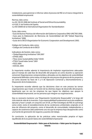 109
instalaciones, para gerenciar e informar sobre el proceso de RSE en el marco integral de la
sostenibilidad empresarial:
Normas, tales como:
•La AA 100 AS 2008 del Institute of Social and Ethical Accountability
•LA SGE 21 de Forética de España
•La ISO 26000 de la International Organization for Standardization
Guías, tales como:
• Guía de Buenas Prácticas de Información del Gobierno Corporativo ONU-UNCTAD 2006.
• Guía para la Elaboración de Memorias de Sostenibilidad del GRI “Global Reporting
Innitiatives”2008.
• Guías de la OECD (Organization for Economic Cooperation and Development) 2002.
Códigos de Conducta, tales como:
• Códigos de Conducta de la OECD
Indicadores de Gestión, tales como:
•“Global Reporting Innitiatives”GRI 2007
• ETHOS 2002
•“Dow Jones Sustainability Index”(DJSI)
• FTSE4“Good Index Series”2001
• FEGS 2004
• SOCSAL 2005
Es importante resaltar además la importancia de implantar organizaciones adecuadas
para el manejo de cada fase de desarrollo del proyecto así como durante su operación
comercial. Organizaciones comprometidas y alineadas con los objetivos de sostenibilidad
empresarial definidos como metas a lo largo de este proceso de gerencia de los proyectos,
así como durante las fases de 5 y 6 de Operación Comercial y Desmantelamiento y
Disposición de la Instalaciones.
Es importante recordar además que las decisiones clave en este proceso las toman
organizaciones que mutan en función de las distintas etapas de desarrollo del proyecto.
Igualmente que no son las empresas las que logran los objetivos que apoyan la
sostenibilidad empresarial, son las personas que integran sus organizaciones.
Que es necesario mantener una “Organización Socialmente Responsable” a lo largo del
ciclo total de vida de la inversión. Cuya responsabilidad fundamental sea la de establecer,
ejecutar y hacer cumplir, en conjunto con el CIE, un Plan Estratégico de RSE el cual tenga
como visión, tanto el reestablecimiento de las condiciones ambientales originales en el
área de influencia del proyecto, como el desarrollo de comunidades independientes y
capaces de sostenerse adecuadamente una vez que la empresa haya desaparecido como
una fuente de generación de negocios y puestos de trabajo.
En conclusión, la aplicación de las prácticas antes mencionadas propicia el logro
equilibrado de la ecuación básica de sostenibilidad empresarial:
Sostenibilidad Empresarial = Valor para el Accionista + Valor para los Grupos de
Interés
 