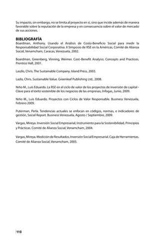 110
Su impacto, sin embargo, no se limita al proyecto en sí, sino que incide además de manera
favorable sobre la reputación de la empresa y en consecuencia sobre el valor de mercado
de sus acciones.
BIBLIOGRAFÍA
Boardman, Anthony. Usando el Análisis de Costo-Beneficio Social para medir la
Responsabilidad Social Corporativa. II Simposio de RSE en la Américas, Comité de Alianza
Social, Venamcham, Caracas, Venezuela, 2002.
Boardman, Greenberg, Vinning, Weimer. Cost–Benefit Analysis: Concepts and Practices.
Prentice Hall, 2001.
Laszlo, Chris. The Sustainable Company. Island Press, 2003.
Lazlo, Chris. Sustainable Value. Greenleaf Publishing Ltd., 2008.
Niño M., Luis Eduardo. La RSE en el ciclo de valor de los proyectos de inversión de capital -
Clave para el éxito sostenible de los negocios de las empresas, Infogas, Junio, 2009.
Niño M., Luis Eduardo. Proyectos con Ciclos de Valor Responsable. Business Venezuela,
Febrero 2009.
Puterman, Perla. Tendencias actuales se enfocan en códigos, normas, e indicadores de
gestión, Social Report. Business Venezuela, Agosto / Septiembre, 2009.
Vargas, Mireya. Inversión Social Empresarial, Instrumento para la Sostenibilidad, Principios
y Prácticas. Comité de Alianza Social, Venamcham, 2004.
Vargas,Mireya.MedicióndeResultados,InversiónSocialEmpresarial.CajadeHerramientas.
Comité de Alianza Social, Venamcham, 2005.
 