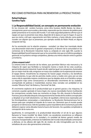 111
RSE COMO ESTRATEGIA PARA INCREMENTAR LA PRODUCTIVIDAD
Rafael Gallegos
Carolina Tapia
I. La Responsabilidad Social, un concepto en permanente evolución
En los rincones del cerebro humano, como diría Gustavo Adolfo Becker, las ideas y
concepciones yacen acurrucadas y desnudas, esperando que las vistamos de palabra para
poder presentarse en la escena del mundo. Y con toda seguridad podemos afirmar que el
ropaje con que se presentan esas ideas, depende de la época en que lo hagan. Es que lo
que era cierto y útil ayer, seguramente será falso mañana, y hasta ridículo, como podría
suceder con alguien que se presentara, por ejemplo vestido de Robin Hood, en alguna
recepción de hoy.
Así ha acontecido con la relación empresa - sociedad. Las ideas han transitado desde
una desconexión total entre la gestión empresarial y el devenir de la comunidad en los
comienzos de la Revolución Industrial, hasta su antípoda en este siglo XXI, cuando la
Responsabilidad Social Empresarial, que se ha convertido más que en el último paradigma
gerencial, en la próxima ventaja competitiva, plantea una íntima relación entre la gestión
y el entorno.
¿Cómo empezó todo?
La sintonía entre la invención de los telares, que permitían fabricar más mercancía y la
máquina de vapor que facilitaba su transporte masivo a través de las rutas acuáticas,
generó la Revolución Industrial. A partir de allí, nada fue igual. Los campesinos, ilusionados
por un mejor nivel de vida, emigraron en masa a las ciudades con la esperanza de estrenar
el ropaje obrero. Inicialmente las empresas les hacían pagos irrisorios y los beneficios
eran inexistentes, lo que sólo les permitía medio comer y medio vivir; pero aún así esta
nueva vida le reportaba mejores condiciones que las dejadas atrás en el famélico campo.
La migración trajo como consecuencia un desordenado crecimiento de las ciudades,
acompañado de pobreza e insalubridad, escenas éstas narradas con prolijidad en las
novelas“Oliverio Twist”de Dickens y“Germinal”de Zolá.
Al crecimiento explosivo de la productividad que se generó gracias a las máquinas, le
comenzó a quedar apretado el marco legal y las nuevas necesidades fueron inutilizando
las concepciones sociales hasta ese momento en boga. Por ello, durante la Revolución
Francesa,pocasdécadasdespués,laburguesíatomólasriendasdelosanálisisconceptuales
y desplazó al ya inútil absolutismo. Las ideas de igualdad y democracia expresadas por
los Enciclopedistas comenzaban a materializarse. La Revolución Norteamericana fue la
tercera pata que completó el trípode de la nueva era. Demostró que el mundo puede
prosperar en democracia. Sólo les quedaba superar el problema de la esclavitud y para ello
debieron esperar varias décadas hasta la Guerra de Secesión. Así, quedaba completada la
concepción de la nueva era.
Igualmente, le correspondió a la productividad desarrollar el rol de lo que algunos
llamaron la “mano invisible” de Adam Smith. Los excedentes económicos se reflejaron
como mejoras materiales en la sociedad y la cantidad de bienes generó niveles de
consumo insospechados, entonces los habitantes del mundo industrializado comenzaron
a disfrutar, en los albores del siglo XX, de niveles de vida inimaginables por los más
soñadores de una o dos generaciones anteriores.
 