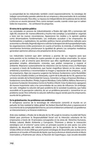 112
La prosperidad de los industriales también creció exponencialmente. Su estrategia de
trabajar concentrados paredes adentro de sus empresas y desconectados de la sociedad,
les había funcionado. Para ellos, su riqueza era independiente de la pobreza de los demás
y ésta era un asunto personal. Pero, como siempre sucede, cuando creían que se sabían
todas las respuestas… les cambiaron las preguntas.
El reino de la opinión pública
Las sociedades en proceso de industrialización a finales del siglo XIX y comienzos del
siglo XX, crecieron de manera diferente y mucho más compleja. La sociedad se organizó
a tono con las nuevas circunstancias. Aparecieron los medios y la opinión pública
como dinamizadores fundamentales. Los sindicatos acusaban a los empresarios de
hambreadores y explotadores; los partidos políticos hacían proselitismos radicales para
acrecentarsuclientela,llegandoalgunosasolicitarladesaparicióndelapropiedadprivada;
las organizaciones civiles presionaron en cuanto al hambre, la vivienda, el ambiente; los
movimientos feministas proclamaron la igualdad de género. Las campañas mediáticas
generaban opiniones adversas a los propietarios de las empresas.
Los industriales tuvieron que abrir ventanas y puertas de sus negocios para que
tanta presión no les tumbara las cuatro paredes en que estaban encerrados. Se vieron
precisados a salir al entorno para demostrar que ellos significaban prosperidad. Que
generaban empleo, alimentación, viviendas, que podían compensar y mejorar el
ambiente. Mejoraron sustancialmente las relaciones con las fuerzas vivas y la filantropía
se expresó a través de fundaciones, que hacían magnificas labores en las áreas social,
ambiental y económica e incrementaban la imagen y reputación de las empresas…y de
los empresarios. Bajo ese esquema surgieron las famosas fundaciones como Rockefeller
o Ford en los Estados Unidos y en Venezuela, a partir de la década de los 50, aparecen los
servicios sociales de la Electricidad de Caracas, Cementos La Vega y Empresas Mendoza y
fundaciones como Boulton, Phelps, Eugenio Mendoza, Carlos Delfino, Belloso, Neumann y
la pionera Fundación Venezolana Contra la Parálisis Infantil. Estas fundaciones agregaron
de manera importante valor a las comunidades de sus áreas de influencia. Sin embargo,
tan solo mitigaban la solución del gran problema de la sociedad: la pobreza, que había
ascendido en la percepción colectiva, de ser un problema personal a convertirse en un
problema social. Pero enfrentar la solución definitiva seguía siendo para los empresarios,
asunto de los gobiernos.
En la globalización, los problemas son endémicos
El vertiginoso ascenso de la tecnología de información convirtió al mundo en un
pañuelo. Se hizo realidad la “aldea global” de Herbert Marshall McLuhan y exponencial el
crecimiento de la complejidad del entorno, así como el deterioro ambiental. Los problemas
se interconectaron y se hicieron endémicos.
Ante esta realidad, a finales de la década de los 90 surgió la iniciativa mundial del Pacto
Global para promover la Responsabilidad Social con la intención voluntaria de los
empresarios a través de 10 principios consagrados en las áreas de Derechos Humanos,
Ámbito Laboral, Medio Ambiente y Corrupción. “Promover y alentar la interacción
estratégica con el entorno” suena como un principio ausente en este pacto. Los ocho
objetivos de desarrollo del milenio aprobados por la Organización de las Naciones
Unidas (ONU) en el año 2000 que promueven estrategias de desarrollo para acabar con la
pobreza en el mundo; el Protocolo de Kyoto, que busca disminuir drásticamente el efecto
invernadero; y finalmente por ahora, la Reunión de Copenhague, cuya secuela deseable
 