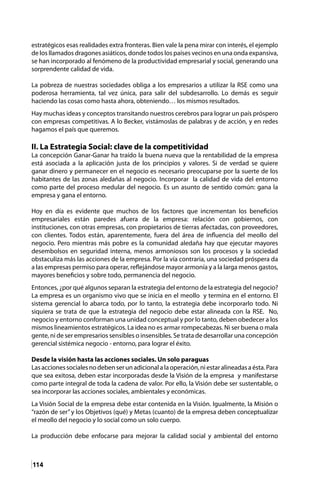 114
estratégicos esas realidades extra fronteras. Bien vale la pena mirar con interés, el ejemplo
de los llamados dragones asiáticos, donde todos los países vecinos en una onda expansiva,
se han incorporado al fenómeno de la productividad empresarial y social, generando una
sorprendente calidad de vida.
La pobreza de nuestras sociedades obliga a los empresarios a utilizar la RSE como una
poderosa herramienta, tal vez única, para salir del subdesarrollo. Lo demás es seguir
haciendo las cosas como hasta ahora, obteniendo… los mismos resultados.
Hay muchas ideas y conceptos transitando nuestros cerebros para lograr un país próspero
con empresas competitivas. A lo Becker, vistámoslas de palabras y de acción, y en redes
hagamos el país que queremos.
II. La Estrategia Social: clave de la competitividad
La concepción Ganar-Ganar ha traído la buena nueva que la rentabilidad de la empresa
está asociada a la aplicación justa de los principios y valores. Si de verdad se quiere
ganar dinero y permanecer en el negocio es necesario preocuparse por la suerte de los
habitantes de las zonas aledañas al negocio. Incorporar la calidad de vida del entorno
como parte del proceso medular del negocio. Es un asunto de sentido común: gana la
empresa y gana el entorno.
Hoy en día es evidente que muchos de los factores que incrementan los beneficios
empresariales están paredes afuera de la empresa: relación con gobiernos, con
instituciones, con otras empresas, con propietarios de tierras afectadas, con proveedores,
con clientes. Todos están, aparentemente, fuera del área de influencia del meollo del
negocio. Pero mientras más pobre es la comunidad aledaña hay que ejecutar mayores
desembolsos en seguridad interna, menos armoniosos son los procesos y la sociedad
obstaculiza más las acciones de la empresa. Por la vía contraria, una sociedad próspera da
a las empresas permiso para operar, reflejándose mayor armonía y a la larga menos gastos,
mayores beneficios y sobre todo, permanencia del negocio.
Entonces, ¿por qué algunos separan la estrategia del entorno de la estrategia del negocio?
La empresa es un organismo vivo que se inicia en el meollo y termina en el entorno. El
sistema gerencial lo abarca todo, por lo tanto, la estrategia debe incorporarlo todo. Ni
siquiera se trata de que la estrategia del negocio debe estar alineada con la RSE. No,
negocio y entorno conforman una unidad conceptual y por lo tanto, deben obedecer a los
mismos lineamientos estratégicos. La idea no es armar rompecabezas. Ni ser buena o mala
gente, ni de ser empresarios sensibles o insensibles. Se trata de desarrollar una concepción
gerencial sistémica negocio - entorno, para lograr el éxito.
Desde la visión hasta las acciones sociales. Un solo paraguas
Lasaccionessocialesnodebenserunadicionalalaoperación,niestaralineadasaésta.Para
que sea exitosa, deben estar incorporadas desde la Visión de la empresa y manifestarse
como parte integral de toda la cadena de valor. Por ello, la Visión debe ser sustentable, o
sea incorporar las acciones sociales, ambientales y económicas.
La Visión Social de la empresa debe estar contenida en la Visión. Igualmente, la Misión o
“razón de ser”y los Objetivos (qué) y Metas (cuanto) de la empresa deben conceptualizar
el meollo del negocio y lo social como un solo cuerpo.
La producción debe enfocarse para mejorar la calidad social y ambiental del entorno
 