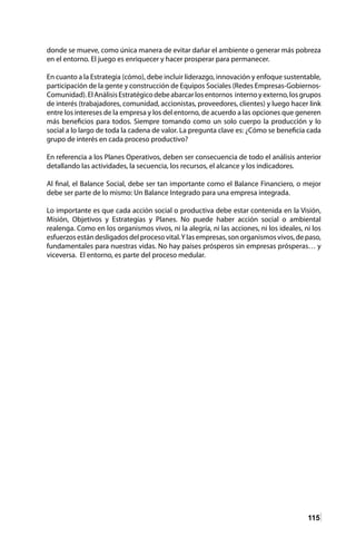 115
donde se mueve, como única manera de evitar dañar el ambiente o generar más pobreza
en el entorno. El juego es enriquecer y hacer prosperar para permanecer.
En cuanto a la Estrategia (cómo), debe incluir liderazgo, innovación y enfoque sustentable,
participación de la gente y construcción de Equipos Sociales (Redes Empresas-Gobiernos-
Comunidad).ElAnálisisEstratégicodebeabarcarlosentornos internoyexterno,losgrupos
de interés (trabajadores, comunidad, accionistas, proveedores, clientes) y luego hacer link
entre los intereses de la empresa y los del entorno, de acuerdo a las opciones que generen
más beneficios para todos. Siempre tomando como un solo cuerpo la producción y lo
social a lo largo de toda la cadena de valor. La pregunta clave es: ¿Cómo se beneficia cada
grupo de interés en cada proceso productivo?
En referencia a los Planes Operativos, deben ser consecuencia de todo el análisis anterior
detallando las actividades, la secuencia, los recursos, el alcance y los indicadores.
Al final, el Balance Social, debe ser tan importante como el Balance Financiero, o mejor
debe ser parte de lo mismo: Un Balance Integrado para una empresa integrada.
Lo importante es que cada acción social o productiva debe estar contenida en la Visión,
Misión, Objetivos y Estrategias y Planes. No puede haber acción social o ambiental
realenga. Como en los organismos vivos, ni la alegría, ni las acciones, ni los ideales, ni los
esfuerzos están desligados del proceso vital.Y las empresas, son organismos vivos, de paso,
fundamentales para nuestras vidas. No hay países prósperos sin empresas prósperas… y
viceversa. El entorno, es parte del proceso medular.
 