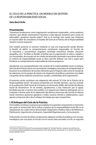 116
EL CICLO DE LA PRÁCTICA. UN MODELO DE GESTIÓN
DE LA RESPONSABILIDAD SOCIAL
Zaira Berti Ávila
Presentación
“Queremos fortalecernos como organización socialmente responsable, ¿cómo podemos
hacerlo?, ¿por dónde comenzamos?; llevamos a cabo algunas iniciativas, pero ¿serán las
adecuadas?, ¿podemos hacerlo mejor?”. Este es el mensaje más común que recibimos
en nuestra labor de consultoría. El modelo del Ciclo de la Práctica de la Responsabilidad
Social es nuestra respuesta1
.
Este modelo presenta un proceso mediante el cual una organización puede afrontar
el desafío de definir su comportamiento socialmente responsable, en función de
su naturaleza y características singulares (actividad económica, tamaño, ubicación
geográfica, etc.). También es flexible al facilitar que la organización lo utilice y adapte a
sus necesidades, de acuerdo con los niveles de desarrollo alcanzado o que desee alcanzar
en materia de responsabilidad social, es decir, permite delinear una ruta a seguir para
fortalecer su comportamiento responsable de manera progresiva.
Atendiendo a la conceptualización más reciente de la responsabilidad social, el enfoque
del Ciclo de la Práctica tiene una connotación estratégica y asociada a la competitividad, al
favorecer la consideración de asuntos relevantes para el negocio, tales como el manejo de
las relaciones con los grupos de interés y la integración de políticas y prácticas vinculadas
a la gestión de los impactos económicos, sociales y ambientales de la organización.
El presente escrito constituye una adaptación del artículo “El Ciclo de la Práctica de la
Responsabilidad Social” -de autoría compartida con Yonaide Sánchez-, que fue incluido
en la publicación Perfil Social de la Empresa en Venezuela (2008), del Comité del Alianza
Social de Venamcham. En tal sentido, agradecemos a esta institución por el apoyo
brindado para dar a conocer este modelo, y en especial, por habernos distinguido con su
invitación a formar parte de la celebración del décimo aniversario del Comité de Alianza
Social. Asimismo, queremos agradecer a todos nuestros clientes y colaboradores, cuyos
aportes enriquecen día a día el enfoque de trabajo que aquí compartimos.
I. El Enfoque del Ciclo de la Práctica
Este modelo constituye un proceso que engloba cinco grandes componentes o momentos
que guían la construcción de la cultura y práctica de la responsabilidad social (RS) en la
organización, los cuales hemos denominado: Diagnóstico y Política; Marco de Referencia;
Planificación, Seguimiento y Evaluación; Capacidad Organizacional; y Comunicación.
El desarrollo concreto de dichos componentes adquiere sentido al establecer tres vínculos
estratégicos: por una parte, el vínculo con los temas clave asociados a la RS; un segundo
1. El término“Ciclo de la Práctica”fue una propuesta original de Yonaide Sánchez, expuesta por primera vez
en la ponencia Responsabilidad Social Empresarial. El Ciclo de la Práctica, presentada en el evento“Jornada de
Responsabilidad Social”
 