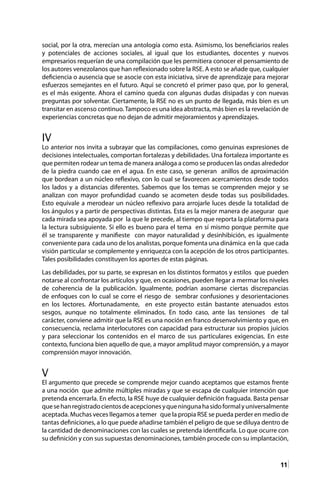 11
social, por la otra, merecían una antología como esta. Asimismo, los beneficiarios reales
y potenciales de acciones sociales, al igual que los estudiantes, docentes y nuevos
empresarios requerían de una compilación que les permitiera conocer el pensamiento de
los autores venezolanos que han reflexionado sobre la RSE. A esto se añade que, cualquier
deficiencia o ausencia que se asocie con esta iniciativa, sirve de aprendizaje para mejorar
esfuerzos semejantes en el futuro. Aquí se concretó el primer paso que, por lo general,
es el más exigente. Ahora el camino queda con algunas dudas disipadas y con nuevas
preguntas por solventar. Ciertamente, la RSE no es un punto de llegada, más bien es un
transitar en ascenso continuo.Tampoco es una idea abstracta, más bien es la revelación de
experiencias concretas que no dejan de admitir mejoramientos y aprendizajes.
IV
Lo anterior nos invita a subrayar que las compilaciones, como genuinas expresiones de
decisiones intelectuales, comportan fortalezas y debilidades. Una fortaleza importante es
que permiten rodear un tema de manera análoga a como se producen las ondas alrededor
de la piedra cuando cae en el agua. En este caso, se generan anillos de aproximación
que bordean a un núcleo reflexivo, con lo cual se favorecen acercamientos desde todos
los lados y a distancias diferentes. Sabemos que los temas se comprenden mejor y se
analizan con mayor profundidad cuando se acometen desde todas sus posibilidades.
Esto equivale a merodear un núcleo reflexivo para arrojarle luces desde la totalidad de
los ángulos y a partir de perspectivas distintas. Esta es la mejor manera de asegurar que
cada mirada sea apoyada por la que le precede, al tiempo que reporta la plataforma para
la lectura subsiguiente. Si ello es bueno para el tema en sí mismo porque permite que
él se transparente y manifieste con mayor naturalidad y desinhibición, es igualmente
conveniente para cada uno de los analistas, porque fomenta una dinámica en la que cada
visión particular se complemente y enriquezca con la acepción de los otros participantes.
Tales posibilidades constituyen los aportes de estas páginas.
Las debilidades, por su parte, se expresan en los distintos formatos y estilos que pueden
notarse al confrontar los artículos y que, en ocasiones, pueden llegar a mermar los niveles
de coherencia de la publicación. Igualmente, podrían asomarse ciertas discrepancias
de enfoques con lo cual se corre el riesgo de sembrar confusiones y desorientaciones
en los lectores. Afortunadamente, en este proyecto están bastante atenuados estos
sesgos, aunque no totalmente eliminados. En todo caso, ante las tensiones de tal
carácter, conviene admitir que la RSE es una noción en franco desenvolvimiento y que, en
consecuencia, reclama interlocutores con capacidad para estructurar sus propios juicios
y para seleccionar los contenidos en el marco de sus particulares exigencias. En este
contexto, funciona bien aquello de que, a mayor amplitud mayor comprensión, y a mayor
comprensión mayor innovación.
V
El argumento que precede se comprende mejor cuando aceptamos que estamos frente
a una noción que admite múltiples miradas y que se escapa de cualquier intención que
pretenda encerrarla. En efecto, la RSE huye de cualquier definición fraguada. Basta pensar
quesehanregistradocientosdeacepcionesyqueningunahasidoformalyuniversalmente
aceptada. Muchas veces llegamos a temer que la propia RSE se pueda perder en medio de
tantas definiciones, a lo que puede añadirse también el peligro de que se diluya dentro de
la cantidad de denominaciones con las cuales se pretenda identificarla. Lo que ocurre con
su definición y con sus supuestas denominaciones, también procede con su implantación,
 