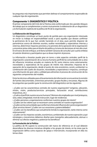 119
las preguntas más importantes que permiten delinear el comportamiento responsable de
cualquier tipo de organización.
Componente 1: DIAGNÓSTICO Y POLÍTICA
El primer componente del Ciclo de la Práctica está conformado por dos grandes bloques
de trabajo que se complementan y nutren mutuamente: la elaboración de un diagnóstico
y la formulación explícita de la política de RS de la organización.
La Elaboración del Diagnóstico
Un diagnóstico constituye un buen punto de partida para una organización interesada
en iniciar su trabajo en responsabilidad social, o para aquellas que desean confirmar
la pertinencia de lo que han venido haciendo en el área, pues permite disponer de
panorámicas acerca de distintos asuntos, auditar necesidades y expectativas internas y
externas, determinar impactos previstos y no previstos de la operación de la organización
y encontrar pistas útiles para el diseño de política y la toma de decisiones al más alto nivel.
En el marco de este enfoque, se le llama también“proceso de consulta”, por cuanto enfatiza
el carácter dinámico y participativo que se desea imprimir al proceso.
La información a levantar puede girar en torno a siete aspectos centrales: perfil de la
organización; caracterización de su recurso humano; perfil de las comunidades de su área
de influencia; iniciativas actuales en materia de RS, tanto interna como externamente;
necesidades y expectativas de los grupos de interés más relevantes; impactos de la
operación de la organización, desde el punto de vista económico, social y ambiental. La
combinación del cuadro de situación, necesidades y expectativas e impactos, constituye
una información de gran valor y utilidad para alimentar el proceso de construcción de los
siguientes componentes del modelo.
Entre las técnicas utilizadas para el levantamiento de información se encuentran la revisión
de fuentes documentales, entrevistas personales, grupos focales y encuestas. Algunas de
las preguntas que pueden guiar la construcción del diagnóstico son las siguientes:
• ¿Cuáles son las características centrales de nuestra organización? (orígenes, ubicación,
misión, visión, productos/servicios principales, facturación anual, contribuciones
impositivas, etc.)
• ¿Cuál es el perfil de nuestro recurso humano? (Número de empleados por nivel jerárquico,
sexo, edad, antigüedad, nivel de instrucción, lugar de residencia).
• ¿Cuáles personas u organizaciones conforman nuestros grupos de interés?
• ¿Cuáles son los valores que se reconocen como centrales en nuestra organización?
•¿Cuálessonlascomunidadesqueconformaneláreadeinfluenciadenuestraorganización?
¿Qué servicios tienen? ¿Cuáles son sus vocaciones y potencialidades?
• ¿Cuáles son los beneficios que actualmente brinda la organización, tanto interna como
externamente?
• ¿Cuáles son los impactos sociales, económicos y ambientales de nuestra operación y qué
estrategias y mecanismos debemos diseñar para manejarlos adecuadamente, atenuar o
eliminar sus efectos negativos y potenciar los benéficos?
La Formulación de la Política
La política de RS supone la construcción del marco de referencia en el cual deberán
desarrollarse las diversas iniciativas dirigidas a los grupos de interés, en las áreas que la
organización defina como espacios de apoyo e intervención, incorporando en ellas los
temas clave.
 