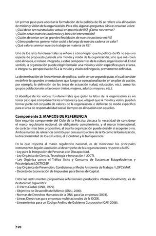 120
Un primer paso para abordar la formulación de la política de RS se refiere a la alineación
de misión y visión de la organización. Para ello, algunas preguntas básicas resultan útiles:
•¿Cuál debe ser nuestra labor actual en materia de RS? ¿Cómo nos vemos?
•¿Cuáles serán nuestras audiencias y áreas de intervención?
•¿Cuáles deberían ser las grandes finalidades de nuestro accionar en RS?
•¿Cómo podemos generar valor social a lo largo de nuestra cadena de valor?
•¿Qué valores animan nuestro trabajo en materia de RS?
Uno de los retos fundamentales se refiere a cómo lograr que la política de RS no sea una
especie de propuesta paralela a la misión y visión de la organización, sino que más bien
esté alineada, e incluso integrada, a estos componentes de la cultura organizacional. En tal
sentido, la organización puede elegir formular una misión y visión específicas para el área,
o integrar su perspectiva de RS a la misión y visión del negocio, previamente definidas.
La determinación de lineamientos de política, suele ser un segundo paso, el cual consiste
en definir las grandes orientaciones que luego se operacionalizarán en un plan de acción,
por ejemplo, la definición de las áreas de actuación (salud, educación, etc.), como los
grupos poblacionales a favorecer (niños, mujeres, adultos mayores, etc.).
El abordaje de los valores fundamentales que guían la labor de la organización es un
tercer paso que complementa los anteriores y que, al igual que la misión y visión, pueden
formar parte del conjunto de valores de la organización, o definirse de modo específico
para el área de responsabilidad social, siempre en alineación con aquellos.
Componente 2: MARCOS DE REFERENCIA
Este segundo componente del Ciclo de la Práctica destaca la necesidad de considerar
el marco regulatorio nacional, de obligatorio cumplimiento, y el marco internacional,
de carácter más bien propositivo, al cual la organización puede decidir si acogerse o no.
Ambos marcos de referencia contribuyen con asuntos clave de la RS como la formalización,
la direccionalidad de los esfuerzos, el escrutinio y la transparencia.
En lo que respecta al marco regulatorio nacional, es de mencionar los principales
instrumentos legales asociados al desempeño de las organizaciones respecto a la RS:
• Ley para la Integración de Personas con Discapacidad.
• Ley Orgánica de Ciencia, Tecnología e Innovación / LOCTI.
• Ley Orgánica contra el Tráfico Ilícito y Consumo de Sustancias Estupefacientes y
Psicotrópicas/LOCTICSEP.
• Ley Orgánica de Prevención, Condiciones y Medio Ambiente de Trabajo / LOPCYMAT.
• Decreto de Exoneración de Impuestos para Bienes de Capital.
Entre los instrumentos propositivos referenciales producidos internacionalmente, es de
destacar los siguientes:
• El Pacto Global (ONU, 1999).
• Objetivos de Desarrollo del Milenio (ONU, 2000).
• Normas de Derechos Humanos de la ONU para las empresas (2003).
• Líneas Directrices para empresas multinacionales de la OCDE.
• Lineamientos para un Código Andino de Gobierno Corporativo (CAF, 2006).
 