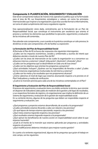 121
Componente 3: PLANIFICACIÓN, SEGUIMIENTO Y EVALUACIÓN
Este tercer componente traduce de manera más operativa la política que se ha formulado
para el área de RS, sus lineamientos estratégicos y valores, así como los principios
internacionales que inspiran a la organización y que ésta suscribe formal o informalmente,
así como el cabal cumplimiento del marco regulatorio vigente.
Esta operacionalización viene dada, centralmente, por la formulación de un Plan de
Responsabilidad Social, que constituye el instrumento por excelencia que orienta el
proceso y contiene los elementos que posibilitan la ejecución, seguimiento y evaluación
de las iniciativas allí contenidas.
Para abordar este componente, y aun cuando en la práctica constituye un solo proceso, lo
dividimos en dos sub-componentes a fin de facilitar su exposición:
La formulación del Plan de Responsabilidad Social
Al formular el Plan de RS se busca dar respuesta a las siguientes interrogantes:
•¿Cuáles son los impactos económicos, sociales y ambientales y asuntos de interés que
debemos atender a través de nuestro Plan de RS?
•¿Cuáles son las áreas de intervención en las cuales la organización va a concentrar sus
esfuerzos internos y externos? ¿Salud? ¿Educación? ¿Nutrición? ¿Vivienda? ¿Otra?
•¿Cuáles son los programas que se desarrollarán en cada una de esas áreas?
•¿Cuáles son los objetivos que orientan los programas y proyectos?
•¿Qué actividades incluyen? ¿Quiénes son los responsables de llevarlas a cabo? ¿Cuáles
son las instancias organizativas involucradas (la red interna y externa)?
•¿Cuáles son las metas y los resultados que nos proponemos alcanzar?
•¿Cómo sabremos el nivel de logro que estamos alcanzando respecto a lo previsto en el
Plan? Indicadores y medios de verificación.
•¿Cuál es la inversión prevista para cada una de las iniciativas contempladas en el Plan?
El Seguimiento y Evaluación del Plan de Responsabilidad Social
El proceso de seguimiento y evaluación tiene una doble vertiente: la técnica, que consiste
en disponer de indicadores adecuados de medición de la gestión y de logro de resultados,
y sus respectivos formatos de registro; y la organizacional, que implica la definición de un
sistema de seguimiento y evaluación de la gestión de responsabilidad social.
En su vertiente técnica, algunas de las preguntas que deben ser respondidas respecto al
seguimiento y evaluación, son:
•¿Qué programas y proyectos estamos desarrollando, de acuerdo a lo programado?
•¿Cuáles actividades estamos llevando a cabo con relación a las previstas?
•¿En qué lapsos de tiempo estamos ejecutando, respecto a los previstos?
•¿Qué metas estamos logrando respecto a las previstas?
•¿Qué resultados estamos logrando respecto a lo programado?
•¿Qué opinan los beneficiarios de nuestra acción en responsabilidad social sobre lo que
estamos haciendo?
•¿Cuál es el monto de la inversión que estamos aplicando por programas y actividades
respecto a lo previsto?
•¿Qué modificaciones debemos introducir para mejorar nuestra gestión?
En cuanto a la vertiente organizacional, algunas de las preguntas que guían el trabajo en
este campo, son las siguientes:
 