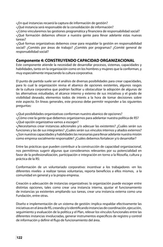 122
•¿En qué instancias recaerá la captura de información de gestión?
•¿Qué instancia será responsable de la consolidación de información?
•¿Cómo vincularemos las gestiones programática y financiera de responsabilidad social?
•¿Qué formación debemos ofrecer a nuestra gente para llevar adelante estas nuevas
tareas?
•¿Qué formas organizativas debemos crear para respaldar la gestión en responsabilidad
social? ¿Comités por áreas de trabajo? ¿Comités por programas? ¿Comité general de
responsabilidad social?
Componente 4: CONSTRUYENDO CAPACIDAD ORGANIZACIONAL
Este componente atiende la necesidad de desarrollar procesos, sistemas, capacidades y
habilidades, tanto en la organización como en los hombres y mujeres que la conforman, y
muy especialmente impactando la cultura corporativa.
El punto de partida suele ser el análisis de diversas posibilidades para crear capacidades,
para lo cual la organización revisa el abanico de opciones existentes, algunos rasgos
de la cultura corporativa que podrían facilitar u obstaculizar la adopción de algunas de
las alternativas estudiadas, el alcance interno y externo de sus iniciativas y el grado de
visibilidad deseado, elementos todos de interés a la hora de tomar decisiones sobre
este aspecto. En líneas generales, este proceso debe permitir responder a las siguientes
preguntas:
•¿Qué posibilidades organizativas conforman nuestro abanico de opciones?
•¿Cómo cree la gente que debemos organizarnos para adelantar nuestra política de RS?
•¿Qué opción organizativa vamos a escoger?
•¿Necesitamos crear instancias adicionales y/o adecuar las existentes? ¿Cuáles serán sus
funciones y las de sus integrantes? ¿Cuáles serán sus vínculos internos y aliados externos?
•¿Sonnuestrascapacidadesyhabilidadeslasnecesariasparallevaradelantenuestramisión
como empresa socialmente responsable? ¿Cuáles debemos fortalecer y/o desarrollar?
Entre las prácticas que pueden contribuir a la construcción de capacidad organizacional,
nos permitimos sugerir algunas que consideramos relevantes por su potencialidad en
favor de la profesionalización, participación e integración en torno a la filosofía, cultura y
práctica de la RS:
Conformación de un voluntariado corporativo: incentivar a los trabajadores -en los
diferentes niveles- a realizar tareas voluntarias, reporta beneficios a ellos mismos, a la
comunidad en general y a la propia empresa.
Creación o adecuación de instancias organizativas: la organización puede escoger entre
distintas opciones, tales como crear una instancia interna, ajustar el funcionamiento
de instancias ya existentes ampliando sus tareas, crear una instancia externa como una
Fundación, entre otras.
Diseño e implementación de un sistema de gestión: implica respaldar efectivamente las
iniciativaseneláreadeRS,creandoy/oidentificandoinstanciasdecoordinación,ejecución,
seguimiento y evaluación de la política y el Plan, relevar los vínculos funcionales entre las
diferentes instancias involucradas, generar instrumentos específicos de registro y control
de información y definir el flujo de funcionamiento del área.
 
