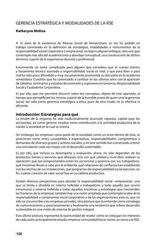 126
GERENCIA ESTRATÉGICA Y MODALIDADES DE LA RSE
Katheryne Molina
A 10 años de la existencia de Alianza Social de Venamcham, se me ha pedido un
trabajo connotado en la definición de estrategias, modalidades e instrumentos de la
responsabilidad social corporativa o empresarial; no bajo cualquier enfoque, sino uno que
contemple más allá del academicismo y abordaje conceptual, una construcción de dichos
términos a partir de la experiencia docente y profesional.
Encomienda un tanto complicada para alguien que considera que el cuerpo teórico
y basamento técnico asociado a responsabilidad social es vital, y que para bien o para
mal ha sido poco difundido y muy escuetamente promovida su discusión en la academia
venezolana. Cuestión que ha comenzado a cambiar en los últimos años con la aparición
de cátedras, seminarios y estudios de extensión y superiores en Gerencia, Responsabilidad
Social y Ciudadanía Corporativa.
Es por ello, que me permitiré discurrir sobre los conceptos, objeto de este apartado, al
tiempo que ejemplificaré los mismos a partir de la humilde praxis de quien vive la gerencia
social, tan sólo como gerencia estratégica y ética, pues de otro modo no es efectiva ni
eficiente.
Introducción: Estrategias para qué
La misión de la empresa ha sido tradicionalmente acumular riquezas, capital para los
accionistas, así como generar empleo como contribución a la actividad productiva de la
nación o sociedad en la cual se inserta.
Sin embargo, las empresas como parte de la sociedad, como un actor dentro de ésta, se
posicionan como entes susceptibles a expectativas, responsabilidades, compromisos y
demandas de diversos grupos y actores sociales; y en este sentido han comenzado a tener
una vinculación cada vez mayor con el desarrollo sustentable.
Es por ello, que incluso su desempeño y evaluación, ahora, no sólo dependen de los
productos, bienes o servicios que ofrezcan, sino con qué calidad y nivel ético realizan su
operación, qué tan comprometidos están los accionistas y gerencia con sus trabajadores,
qué iniciativas llevan a cabo por el ambiente, qué relaciones de confianza han establecido
con los vecinos de sus instalaciones, qué programas de responsabilidad social ejecutan, en
fin, cuánta creación de valor social hay en su cadena productiva.
Existen diversas perspectivas para abordar la responsabilidad social –empresarial-, una
que se limita a dividirla en interna (referida a trabajadores y todo aquello que ocurre
intramuros) y externa (referida a todas aquellas iniciativas y estrategias que trascienden
las fronteras de la empresa); también hay una visión ampliada que contempla la idea de la
responsabilidad o compromiso social corporativo o de las organizaciones, esto es, que no
sólo se circunscribe a las empresas privadas; otra postura que la entiende como estrategia
de comunicaciones y posicionamiento y finalmente una tendencia que refiere desarrollo
sustentable en una visión de sistema de gestión integral.
Esta última postura, representa la oportunidad de revelar cómo se conjugan los intereses
de cada actor, principalmente estado-empresa-comunidad/tercer sector, en torno a la RSE,
 