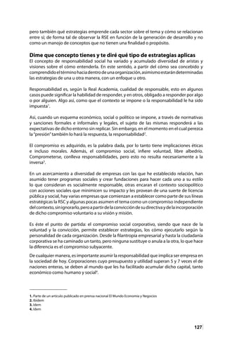 127
pero también qué estrategias emprende cada sector sobre el tema y cómo se relacionan
entre sí; de forma tal de observar la RSE en función de la generación de desarrollo y no
como un manojo de conceptos que no tienen una finalidad o propósito.
Dime que concepto tienes y te diré qué tipo de estrategias aplicas
El concepto de responsabilidad social ha variado y acumulado diversidad de aristas y
visiones sobre el cómo entenderla. En este sentido, a partir del cómo sea concebido y
comprendidoeltérminohaciadentrodeunaorganización,asimismoestarándeterminadas
las estrategias de una u otra manera, con un enfoque u otro.
Responsabilidad es, según la Real Academia, cualidad de responsable, esto en algunos
casos puede significar la habilidad de responder, y en otros, obligado a responder por algo
o por alguien. Algo así, como que el contexto se impone o la responsabilidad le ha sido
impuesta1
.
Así, cuando un esquema económico, social o político se impone, a través de normativas
y sanciones formales e informales y legales, el sujeto de las mismas responderá a las
expectativas de dicho entorno sin replicar. Sin embargo, en el momento en el cual perezca
la“presión”también lo hará la respuesta, la responsabilidad2
.
El compromiso es adquirido, es la palabra dada, por lo tanto tiene implicaciones éticas
e incluso morales. Además, el compromiso social, infiere voluntad, libre albedrío.
Comprometerse, conlleva responsabilidades, pero esto no resulta necesariamente a la
inversa3
.
En un acercamiento a diversidad de empresas con las que he establecido relación, han
asumido tener programas sociales y crear fundaciones para hacer cada uno a su estilo
lo que consideran es socialmente responsable, otras encaran el contexto sociopolítico
con acciones sociales que minimicen su impacto y les provean de una suerte de licencia
pública y social, hay varias empresas que comienzan a establecer como parte de sus líneas
estratégicas la RSC y algunas pocas asumen el tema como un compromiso independiente
delcontexto,sinignorarlo,peroapartirdelaconviccióndesudirectivaydelaincorporación
de dicho compromiso voluntario a su visión y misión.
Es éste el punto de partida: el compromiso social corporativo, siendo que nace de la
voluntad y la convicción, permite establecer estrategias, los cómo ejecutarlo según la
personalidad de cada organización. Desde la filantropía empresarial y hasta la ciudadanía
corporativa se ha caminado un tanto, pero ninguna sustituye o anula a la otra, lo que hace
la diferencia es el compromiso subyacente.
De cualquier manera, es importante asumir la responsabilidad que implica ser empresa en
la sociedad de hoy. Corporaciones cuyo presupuesto y utilidad superan 5 y 7 veces el de
naciones enteras, se deben al mundo que les ha facilitado acumular dicho capital, tanto
económico como humano y social4
.
1. Parte de un artículo publicado en prensa nacional El Mundo Economía y Negocios	
2. Ibidem
3. Idem
4. Idem
 