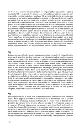 12
en donde cada aproximación se inscribe en una singularidad sin equivalentes ni réplicas
exactas. La RSE es un asunto vivo porque no se ha logrado que todas sus preguntas sean
respondidas con interpretaciones absolutas. Ella presenta todavía más preguntas que
respuestas, lo que sugiere la necesidad de incrementar el esfuerzo reflexivo y el empeño
escrutador. Pero, de la misma manera, en ocasiones también sentimos la presencia de
más respuestas que preguntas, con lo cual se pone de manifiesto que la dinámica de su
puesta en práctica va más rápido que la sedimentación teórica que se produce sobre ella.
A lo anterior se agrega el sentido ecosistémico de la RSE. Lo que queremos decir es que
su palpitante desenvolvimiento promueve diversas relaciones con asuntos conexos, de
los que recibe influencias y sobre los cuales proyecta otras. Se relaciona con el tipo de
sociedad que deseamos, con el concepto de empresa que profesamos, con el alcance
que le atribuimos a las políticas públicas, con la visión de las organizaciones del llamado
“tercer sector”, con la interpretación misma de la economía de mercado y con el papel
asignado a la economía social, entre otras cosas. Estos nexos aumentan la complejidad del
asunto y plantea aguzados niveles de interpretación. Dentro de estos ejes de reflexión,
se producen, en este libro, visiones complementarias que, en conjunto, apuntan hacia un
mismo propósito: favorecer una empresa humana para una sociedad sostenible.
VI
Los aspectos puntualizados aportan las tres características esenciales de esta publicación,
como son: la naturaleza plural del contenido, el sentido multidisciplinario de los enfoques,
y el alcance retroprogresivo de los aportes. La naturaleza plural del contenido viene dada
por la presencia abierta de pensadores con profesiones, formaciones y visiones diferentes.
Ya lo habíamos dicho, pero ahora se comprende mejor en este nuevo contexto, que la
intención fue concitar la mayor cantidad de venezolanos que tuviesen algo que decir
sobre el tema. El sentido multidisciplinario de los enfoques, por su parte, se asocia con
el interés de abordar el tema desde todos los ámbitos de su conformación poliédrica.
Finalmente, el alcance retroprogresivo de los aportes nos remite a que, más que incluir
la reciente posición de los autores sobre la cuestión, nos interesaba incorporar algo que,
en algún momento, hubiese sido una de sus contribuciones, independientemente de su
fecha de elaboración o publicación. Por eso les insistimos a los colaboradores que podían
acudir, como primera instancia, a algún texto ya elaborado, o que asimismo era legítimo
recurrir a un nuevo escrito, o al recurso de la ampliación, de la síntesis o adaptación de
algún material preexistente. A este señalamiento se le añadía la solicitud de una extensión
aproximada a 22.000 caracteres, a fin de garantizar que el volumen del libro quedara
amigable, no obstante la presencia numerosa de colaboradores.
VII
Es muy probable que el lector, ante los señalamientos de esta introducción, o frente a
alguna de las páginas alcanzadas durante la lectura, se desconcierte ante el universo
tan extenso de enfoques y autores. Realmente, no es sencillo reunir lo disperso con el
propósito de otorgarle forma orgánica a lo que procede de motivaciones, acepciones
y esquemas diferentes. Más complejo aún es querer unir sin confundir y distinguir sin
separar. Pero, inaceptable hubiese sido –y creo que aquí podemos estar todos de acuerdo-
pretender el predominio de un pensamiento unificado que sólo atendiera la expectativa
de un molde restrictivo y asfixiante. Siempre hemos pensado, apoyados en la concepción
de Edgar Morin, que la creatividad, la innovación y el progreso proceden esencialmente
del pensamiento divergente, de la búsqueda heterodoxa y de la proyección pluralista.
 