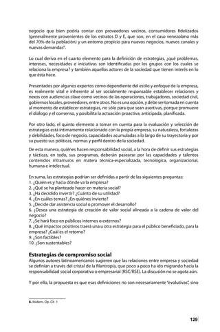 129
negocio que bien podría contar con proveedores vecinos, consumidores fidelizados
(generalmente provenientes de los estratos D y E, que son, en el caso venezolano más
del 70% de la población) y un entorno propicio para nuevos negocios, nuevos canales y
nuevas demandas6
.
Lo cual deriva en el cuarto elemento para la definición de estrategias, ¿qué problemas,
intereses, necesidades e iniciativas son identificadas por los grupos con los cuales se
relaciona la empresa? y también aquellos actores de la sociedad que tienen interés en lo
que ésta hace.
Presentados por algunos expertos como dependiente del estilo y enfoque de la empresa,
es realmente vital e inherente al ser socialmente responsable establecer relaciones y
nexos con audiencias clave como vecinos de las operaciones, trabajadores, sociedad civil,
gobiernoslocales,proveedores,entreotros.Noesunaopción,ydebesertomadaencuenta
al momento de establecer estrategias, no sólo para que sean asertivas, porque promueve
el diálogo y el consenso, y posibilita la actuación proactiva, anticipada, planificada.
Por otro lado, el quinto elemento a tomar en cuenta para la evaluación y selección de
estrategias está íntimamente relacionado con la propia empresa, su naturaleza, fortalezas
y debilidades, foco de negocio, capacidades acumuladas a lo largo de su trayectoria y por
su puesto sus políticas, normas y perfil dentro de la sociedad.
De esta manera, quiénes hacen responsabilidad social, a la hora de definir sus estrategias
y tácticas, en todo, sus programas, deberán pasearse por las capacidades y talentos
contenidos intramuros en matera técnica-especializada, tecnológica, organizacional,
humana e intelectual.
En suma, las estrategias podrían ser definidas a partir de las siguientes preguntas:
1. ¿Quién es y hacia dónde va la empresa?
2. ¿Qué se ha planteado hacer en materia social?
3. ¿Ha decidido invertir? ¿Cuánto de su utilidad?
4. ¿En cuáles temas? ¿En quiénes invierte?
5. ¿Decide dar asistencia social o promover el desarrollo?
6. ¿Desea una estrategia de creación de valor social alineada a la cadena de valor del
negocio?
7. ¿Se hará foco en públicos internos o externos?
8. ¿Qué impactos positivos traerá una u otra estrategia para el público beneficiado, para la
empresa? ¿Cuál es el retorno?
9. ¿Son factibles?
10. ¿Son sustentables?
Estrategias de compromiso social
Algunos autores latinoamericanos sugieren que las relaciones entre empresa y sociedad
se definían a través del cristal de la filantropía, que poco a poco ha ido migrando hacia la
responsabilidad social corporativa o empresarial (RSC/RSE). La discusión no se agota aún.
Y por ello, la propuesta es que esas definiciones no son necesariamente “evolutivas”, sino
6. Ibidem, Op. Cit 1	
 