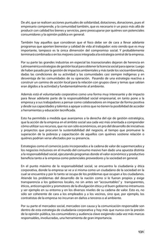 131
De ahí, que se realicen acciones puntuales de solidaridad, dotaciones, donaciones, pues el
empresario comprende, y la comunidad también, que es necesario ir un poco más allá de
producir con calidad los bienes y servicios, pero preocuparse por quiénes son potenciales
consumidores y la opinión pública en general.
También hay aquellos que consideran que el foco debe ser de cara a llevar adelante
programas que aporten bienestar y calidad de vida al trabajador: esto siendo que es muy
importante, tampoco es la única dimensión del compromiso social. Y probablemente
terminarácombinadaoenlosmejorescasosintegradaalaestrategiacentraldelaempresa.
Por su parte las grandes industrias en especial las trasnacionales dejaron de herencia en
Latinoaméricaestrategiasdegestiónlocalparaobtenerlalicenciasocialparaoperar.Luego
de haber pasado por la gestión de impactos ambientales y más tarde los socioambientales,
dadas las condiciones de su actividad y las comunidades casi siempre indígenas y en
desventaja de las comunidades de su operación. Pasando de una estrategia reactiva a
construir un camino de acción local para la relación con grupos clave y temas que sabían
eran álgidos a la actividad y fundamentalmente al ambiente.
Además está el voluntariado corporativo como una forma muy interesante y de impacto
para llevar adelante parte de la responsabilidad social empresarial, en tanto pone a la
empresa y a sus trabajadores a pensar como colaboradores en impactar de forma positiva
y desde sus capacidades y talentos a apoyar a otros que no tienen la posibilidad de acceder
a herramientas y educación tecnificada.
Esto ha permitido a medida que avanzamos a la derecha del eje de gestión estratégica,
que la acción de la empresa en el ámbito social sea cada vez más orientada a comprender
cómo utilizar sus recursos, que no son sólo económicos, en pro del desarrollo de iniciativas
y proyectos que procuren la sustentabilidad del negocio, al tiempo que promueve la
superación de la pobreza y capacitación de aquellos con quiénes sostiene relación o
quiénes podrían verse afectados por su presencia.
Estrategias como el comercio justo incorporados a la cadena de valor de supermercados y
los negocios inclusivos en el mundo del consumo masivo han dado una apuesta distinta
a la responsabilidad social, ejecutando programas donde el valor económico y productivo
beneficia tanto a la empresa como potenciales proveedores y la sociedad en general.
En el punto máximo de la responsabilidad social, se encuentra la ciudadanía y ética
corporativa, donde la empresa se ve a sí misma como un ciudadano de la sociedad en la
cual se encuentra y por lo tanto se ocupa de los problemas que ocupan a los ciudadanos.
Atiende los problemas del desarrollo de la nación como si le fueran propios y exige
transparencia a los gobiernos locales, no sin antes ser “accountables” y transparentes,
éticos, anticorrupción y promotores de la divulgación ética y el buen gobierno intramuros
y ser ejemplo en su entorno y en los diversos niveles de su cadena de valor. Esto es, no
sólo ser coherente de cara a los empleados y a los vecinos, sino que, por ejemplo, los
contratistas de la empresa no incurran en daños a terceros o al ambiente.
Por su parte el mercadeo social, mercadeo con causa y la comunicación responsable son
dentro de esta estrategia de ciudadanía corporativa y hoy más que nunca con la presión
de la opinión pública, los consumidores y audiencia clave exigiendo cada vez más marcas
responsables, involucradas, una herramienta de gran importancia.
 