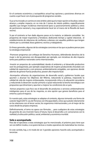 132
En el contexto económico y sociopolítico actual hay opciones y posiciones diversas en
cuanto a qué hacer con el presupuesto de programas sociales.
Si ya se ha iniciado un camino en este ámbito sabrá que la mejor opción es focalizar, reducir
alcance y ampliar impacto, en no más de 3 temas de interés público, específicamente
aquellos que tengan incidencia internacional (para su posicionamiento político) y otros
de pertinencia nacional y muy especialmente local (en el marco de la filosofía de buen
vecino).
Si por el contrario se han dado algunos pasos en la materia, se deberán consolidar los
programas de mayor trayectoria y fortalecer, dedicando tiempo y capital relacional, el
establecimiento de relaciones de confianza y alianzas con aquellos públicos que tengan
interés por su actividad, léase gobierno, vecinos y trabajadores.
En líneas generales, algunas de las estrategias concretas en las que se pudiera pensar para
la estrategia empresarial:
-Promover programas con enfoque de Derechos Humanos, defendiendo derechos de la
mujer o de las personas con discapacidad, por ejemplo, son iniciativas de alto impacto
tanto para públicos nacionales como internacionales.
-Invertir en proyectos de sustentabilidad, donde el ambiente y el desarrollo productivo
sean los protagonistas, por ejemplo cooperativas de mujeres produciendo chocolate con
calidad de exportación y con procesos ambientalmente amigables, son opciones donde
además de generar fuerza productiva, poseen alto impacto local.
-Acompañar esfuerzos de organizaciones de desarrollo social y gobiernos locales que
apunten a alcanzar los Objetivos del Milenio, reduciendo la pobreza, mejorando la
calidad de vida de mujeres embarazadas, incorporando niños a la educación secundaria
y reduciendo la deserción escolar primaria o quizá reduciendo la brecha tecnológica son
propuestas que dinamizan y apuntan a mejorar las condiciones de un país.
-Activar proyectos cuyo foco sea el desarrollo de productos o servicios ambientalmente
inteligentes para el uso de las mayorías, es otra opción que genera beneficios para el
entorno y para el negocio.
En nuestro país, estas estrategias se adaptan al contexto, algunas tomando una forma de
carácter legal (LOCTI, Ley de Personas con Discapacidad) y otras que pululan diariamente
en las relaciones con el tercer sector, los organismos internacionales y en el mejor de los
casos desde las propias empresas.
Definitivamente, el tema no opera con fórmulas… pero cualquiera de estas estrategias
da garantía de una inversión hacia el futuro, hacia el desarrollo y en consonancia con la
realidad y la discusión política, social, ambiental y económica mundial.
Solo o acompañado
Para dar el ejecútese a estas estrategias que he mencionado, el próximo paso tiene que
ver con definir modos, si se quiere tácticas o modos operativos de materializar las mismas.
En este sentido, hay, a mi modo de ver 3 grandes opciones: hacerlo solo; acompañado o
tercerizar.
 
