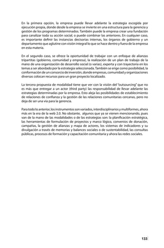 133
En la primera opción, la empresa puede llevar adelante la estrategia escogida por
ejecución propia, donde desde la empresa se invierte en una estructura para la gerencia y
gestión de los programas determinados. También puede la empresa crear una fundación
para canalizar toda su acción social, o puede combinar las anteriores. En cualquier caso,
es importante definir las instancias decisorias internas, los órganos de gobierno y un
departamento que aglutine con visión integral lo que se hace dentro y fuera de la empresa
en esta materia.
En el segundo caso, se ofrece la oportunidad de trabajar con un enfoque de alianzas
tripartitas (gobierno, comunidad y empresa), la realización de un plan de trabajo de la
mano de una organización de desarrollo social (o varias), experta y con trayectoria en los
temas a ser abordado por la estrategia seleccionada.También se erige como posibilidad, la
conformacióndeunconsorciodeinversión,dondeempresas,comunidadyorganizaciones
diversas colocan recursos para un gran proyecto localizado.
La tercera propuesta de modalidad tiene que ver con la visión del “outsourcing” que no
es más que entregar a un actor (third party) las responsabilidad de llevar adelante las
estrategias determinadas por la empresa. Esto aleja las posibilidades de establecimiento
de relaciones de confianza y la gestión de las relaciones comunitarias cercanas, pero no
deja de ser una vía para la gerencia.
Paratodoloanterior,losinstrumentossonvariados,interdisciplinariosymultiformes,ahora
más en la era de la web 2.0. No obstante, algunos que ya se vienen mencionando, pues
van de la mano de las modalidades o de las estrategias son: la planificación estratégica,
las herramientas de formulación de proyectos y marco lógico, convenios de donación,
campañas, la gestión de alianzas y mapa de actores, los sistemas de indicadores y su
divulgación a través de memorias y balances sociales o de sustentabilidad, las consultas
públicas, procesos de formación y capacitación comunitaria y ahora las redes sociales.
 